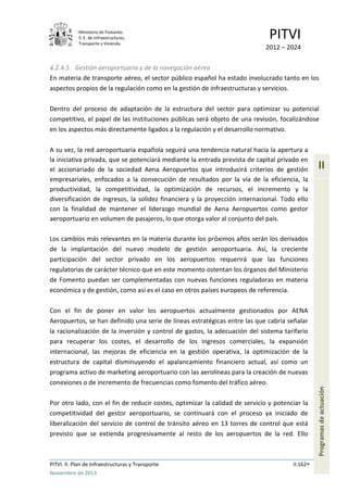 Ministerio de Fomento.
S. E. de Infraestructuras,
Transporte y Vivienda
PITVI
2012 – 2024
PITVI. II. Plan de Infraestructuras y Transporte II.162
Noviembre de 2013
II
Programasdeactuación
4.2.4.5 Gestión aeroportuaria y de la navegación aérea
En materia de transporte aéreo, el sector público español ha estado involucrado tanto en los
aspectos propios de la regulación como en la gestión de infraestructuras y servicios.
Dentro del proceso de adaptación de la estructura del sector para optimizar su potencial
competitivo, el papel de las instituciones públicas será objeto de una revisión, focalizándose
en los aspectos más directamente ligados a la regulación y el desarrollo normativo.
A su vez, la red aeroportuaria española seguirá una tendencia natural hacia la apertura a
la iniciativa privada, que se potenciará mediante la entrada prevista de capital privado en
el accionariado de la sociedad Aena Aeropuertos que introducirá criterios de gestión
empresariales, enfocados a la consecución de resultados por la vía de la eficiencia, la
productividad, la competitividad, la optimización de recursos, el incremento y la
diversificación de ingresos, la solidez financiera y la proyección internacional. Todo ello
con la finalidad de mantener el liderazgo mundial de Aena Aeropuertos como gestor
aeroportuario en volumen de pasajeros, lo que otorga valor al conjunto del país.
Los cambios más relevantes en la materia durante los próximos años serán los derivados
de la implantación del nuevo modelo de gestión aeroportuaria. Así, la creciente
participación del sector privado en los aeropuertos requerirá que las funciones
regulatorias de carácter técnico que en este momento ostentan los órganos del Ministerio
de Fomento puedan ser complementadas con nuevas funciones reguladoras en materia
económica y de gestión, como así es el caso en otros países europeos de referencia.
Con el fin de poner en valor los aeropuertos actualmente gestionados por AENA
Aeropuertos, se han definido una serie de líneas estratégicas entre las que cabría señalar
la racionalización de la inversión y control de gastos, la adecuación del sistema tarifario
para recuperar los costes, el desarrollo de los ingresos comerciales, la expansión
internacional, las mejoras de eficiencia en la gestión operativa, la optimización de la
estructura de capital disminuyendo el apalancamiento financiero actual, así como un
programa activo de marketing aeroportuario con las aerolíneas para la creación de nuevas
conexiones o de incremento de frecuencias como fomento del tráfico aéreo.
Por otro lado, con el fin de reducir costes, optimizar la calidad de servicio y potenciar la
competitividad del gestor aeroportuario, se continuará con el proceso ya iniciado de
liberalización del servicio de control de tránsito aéreo en 13 torres de control que está
previsto que se extienda progresivamente al resto de los aeropuertos de la red. Ello
 