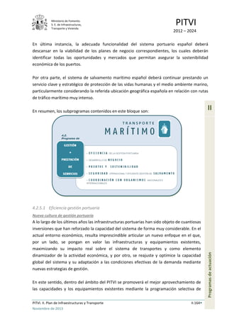Ministerio de Fomento.
S. E. de Infraestructuras,
Transporte y Vivienda
PITVI
2012 – 2024
PITVI. II. Plan de Infraestructuras y Transporte II.164
Noviembre de 2013
II
Programasdeactuación
En última instancia, la adecuada funcionalidad del sistema portuario español deberá
descansar en la viabilidad de los planes de negocio correspondientes, los cuales deberán
identificar todas las oportunidades y mercados que permitan asegurar la sostenibilidad
económica de los puertos.
Por otra parte, el sistema de salvamento marítimo español deberá continuar prestando un
servicio clave y estratégico de protección de las vidas humanas y el medio ambiente marino,
particularmente considerando la referida ubicación geográfica española en relación con rutas
de tráfico marítimo muy intenso.
En resumen, los subprogramas contenidos en este bloque son:
4.2.5.1 Eficiencia gestión portuaria
Nueva cultura de gestión portuaria
A lo largo de los últimos años las infraestructuras portuarias han sido objeto de cuantiosas
inversiones que han reforzado la capacidad del sistema de forma muy considerable. En el
actual entorno económico, resulta imprescindible articular un nuevo enfoque en el que,
por un lado, se pongan en valor las infraestructuras y equipamientos existentes,
maximizando su impacto real sobre el sistema de transportes y como elemento
dinamizador de la actividad económica, y por otro, se reajuste y optimice la capacidad
global del sistema y su adaptación a las condiciones efectivas de la demanda mediante
nuevas estrategias de gestión.
En este sentido, dentro del ámbito del PITVI se promoverá el mejor aprovechamiento de
las capacidades y los equipamientos existentes mediante la programación selectiva de
 