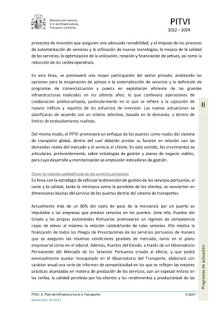 Ministerio de Fomento.
S. E. de Infraestructuras,
Transporte y Vivienda
PITVI
2012 – 2024
PITVI. II. Plan de Infraestructuras y Transporte II.165
Noviembre de 2013
II
Programasdeactuación
proyectos de inversión que aseguren una adecuada rentabilidad, y el impulso de los procesos
de automatización de servicios y la utilización de nuevas tecnologías, la mejora de la calidad
de los servicios, la optimización de la utilización, rotación y financiación de activos, así como la
reducción de los costes operativos.
En esta línea, se promoverá una mayor participación del sector privado, analizando las
opciones para la enajenación de activos o la externalización de servicios y la definición de
programas de comercialización y puesta en explotación eficiente de las grandes
infraestructuras realizadas en los últimos años, lo que conllevará operaciones de
colaboración público-privada, particularmente en lo que se refiere a la captación de
nuevos tráficos y repartos de los esfuerzos de inversión. Las nuevas actuaciones se
planificarán de acuerdo con un criterio selectivo, basado en la demanda, y dentro de
límites de endeudamiento realistas.
Del mismo modo, el PITVI promoverá un enfoque de los puertos como nodos del sistema
de transporte global, dentro del cual deberán prestar su función en relación con las
demandas reales del mercado y el servicio al cliente. En este sentido, los crecimientos se
articularán, preferentemente, sobre estrategias de gestión y planes de negocio viables,
para cuyo desarrollo y monitorización se emplearán indicadores de gestión.
Elevar la relación calidad/coste de los servicios portuarios
En línea con la estrategia de reforzar la dimensión de gestión de los servicios portuarios, el
coste y la calidad, tanto la intrínseca como la percibida de los clientes, se convierten en
dimensiones básicas del servicio de los puertos dentro del sistema de transportes.
Actualmente más de un 80% del coste de paso de la mercancía por un puerto es
imputable a las empresas que prestan servicios en los puertos. Ante ello, Puertos del
Estado y las propias Autoridades Portuarias promoverán un régimen de competencia
capaz de elevar al máximo la relación calidad/coste de tales servicios. Ello implica la
finalización de todos los Pliegos de Prescripciones de los servicios portuarios de manera
que se aseguren las máximas condiciones posibles de mercado, tanto en el plano
empresarial como en el laboral. Además, Puertos del Estado, a través de un Observatorio
Permanente del Mercado de los Servicios Portuarios creado al efecto, y que podrá
eventualmente quedar incorporado en el Observatorio del Transporte, elaborará con
carácter anual una serie de informes de competitividad en los que se reflejen las mejores
prácticas alcanzadas en materia de prestación de los servicios, con un especial énfasis en
las tarifas, la calidad percibida por los clientes y los rendimientos y productividad de las
 