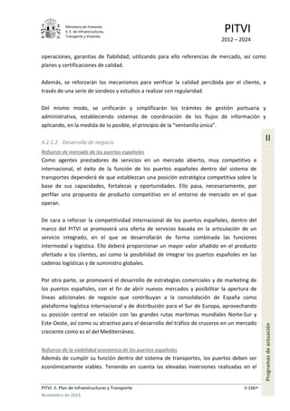 Ministerio de Fomento.
S. E. de Infraestructuras,
Transporte y Vivienda
PITVI
2012 – 2024
PITVI. II. Plan de Infraestructuras y Transporte II.166
Noviembre de 2013
II
Programasdeactuación
operaciones, garantías de fiabilidad; utilizando para ello referencias de mercado, así como
planes y certificaciones de calidad.
Además, se reforzarán los mecanismos para verificar la calidad percibida por el cliente, a
través de una serie de sondeos y estudios a realizar con regularidad.
Del mismo modo, se unificarán y simplificarán los trámites de gestión portuaria y
administrativa, estableciendo sistemas de coordinación de los flujos de información y
aplicando, en la medida de lo posible, el principio de la “ventanilla única”.
4.2.5.2 Desarrollo de negocio
Refuerzo de mercado de los puertos españoles
Como agentes prestadores de servicios en un mercado abierto, muy competitivo e
internacional, el éxito de la función de los puertos españoles dentro del sistema de
transportes dependerá de que establezcan una posición estratégica competitiva sobre la
base de sus capacidades, fortalezas y oportunidades. Ello pasa, necesariamente, por
perfilar una propuesta de producto competitivo en el entorno de mercado en el que
operan.
De cara a reforzar la competitividad internacional de los puertos españoles, dentro del
marco del PITVI se promoverá una oferta de servicios basada en la articulación de un
servicio integrado, en el que se desarrollarán de forma combinada las funciones
intermodal y logística. Ello deberá proporcionar un mayor valor añadido en el producto
ofertado a los clientes, así como la posibilidad de integrar los puertos españoles en las
cadenas logísticas y de suministro globales.
Por otra parte, se promoverá el desarrollo de estrategias comerciales y de marketing de
los puertos españoles, con el fin de abrir nuevos mercados y posibilitar la apertura de
líneas adicionales de negocio que contribuyan a la consolidación de España como
plataforma logística internacional y de distribución para el Sur de Europa, aprovechando
su posición central en relación con las grandes rutas marítimas mundiales Norte-Sur y
Este-Oeste, así como su atractivo para el desarrollo del tráfico de cruceros en un mercado
creciente como es el del Mediterráneo.
Refuerzo de la viabilidad económica de los puertos españoles
Además de cumplir su función dentro del sistema de transportes, los puertos deben ser
económicamente viables. Teniendo en cuenta las elevadas inversiones realizadas en el
 
