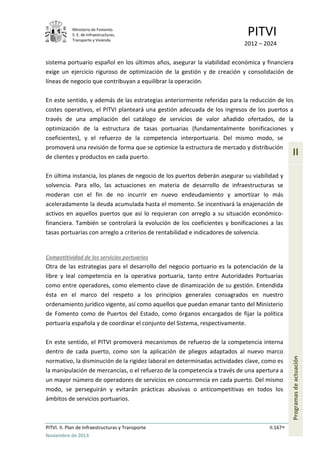 Ministerio de Fomento.
S. E. de Infraestructuras,
Transporte y Vivienda
PITVI
2012 – 2024
PITVI. II. Plan de Infraestructuras y Transporte II.167
Noviembre de 2013
II
Programasdeactuación
sistema portuario español en los últimos años, asegurar la viabilidad económica y financiera
exige un ejercicio riguroso de optimización de la gestión y de creación y consolidación de
líneas de negocio que contribuyan a equilibrar la operación.
En este sentido, y además de las estrategias anteriormente referidas para la reducción de los
costes operativos, el PITVI planteará una gestión adecuada de los ingresos de los puertos a
través de una ampliación del catálogo de servicios de valor añadido ofertados, de la
optimización de la estructura de tasas portuarias (fundamentalmente bonificaciones y
coeficientes), y el refuerzo de la competencia interportuaria. Del mismo modo, se
promoverá una revisión de forma que se optimice la estructura de mercado y distribución
de clientes y productos en cada puerto.
En última instancia, los planes de negocio de los puertos deberán asegurar su viabilidad y
solvencia. Para ello, las actuaciones en materia de desarrollo de infraestructuras se
moderan con el fin de no incurrir en nuevo endeudamiento y amortizar lo más
aceleradamente la deuda acumulada hasta el momento. Se incentivará la enajenación de
activos en aquellos puertos que así lo requieran con arreglo a su situación económico-
financiera. También se controlará la evolución de los coeficientes y bonificaciones a las
tasas portuarias con arreglo a criterios de rentabilidad e indicadores de solvencia.
Competitividad de los servicios portuarios
Otra de las estrategias para el desarrollo del negocio portuario es la potenciación de la
libre y leal competencia en la operativa portuaria, tanto entre Autoridades Portuarias
como entre operadores, como elemento clave de dinamización de su gestión. Entendida
ésta en el marco del respeto a los principios generales consagrados en nuestro
ordenamiento jurídico vigente, así como aquellos que puedan emanar tanto del Ministerio
de Fomento como de Puertos del Estado, como órganos encargados de fijar la política
portuaria española y de coordinar el conjunto del Sistema, respectivamente.
En este sentido, el PITVI promoverá mecanismos de refuerzo de la competencia interna
dentro de cada puerto, como son la aplicación de pliegos adaptados al nuevo marco
normativo, la disminución de la rigidez laboral en determinadas actividades clave, como es
la manipulación de mercancías, o el refuerzo de la competencia a través de una apertura a
un mayor número de operadores de servicios en concurrencia en cada puerto. Del mismo
modo, se perseguirán y evitarán prácticas abusivas o anticompetitivas en todos los
ámbitos de servicios portuarios.
 