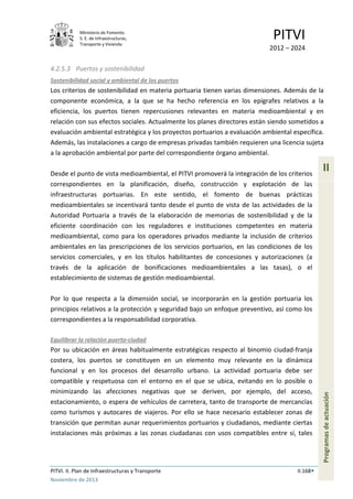 Ministerio de Fomento.
S. E. de Infraestructuras,
Transporte y Vivienda
PITVI
2012 – 2024
PITVI. II. Plan de Infraestructuras y Transporte II.168
Noviembre de 2013
II
Programasdeactuación
4.2.5.3 Puertos y sostenibilidad
Sostenibilidad social y ambiental de los puertos
Los criterios de sostenibilidad en materia portuaria tienen varias dimensiones. Además de la
componente económica, a la que se ha hecho referencia en los epígrafes relativos a la
eficiencia, los puertos tienen repercusiones relevantes en materia medioambiental y en
relación con sus efectos sociales. Actualmente los planes directores están siendo sometidos a
evaluación ambiental estratégica y los proyectos portuarios a evaluación ambiental específica.
Además, las instalaciones a cargo de empresas privadas también requieren una licencia sujeta
a la aprobación ambiental por parte del correspondiente órgano ambiental.
Desde el punto de vista medioambiental, el PITVI promoverá la integración de los criterios
correspondientes en la planificación, diseño, construcción y explotación de las
infraestructuras portuarias. En este sentido, el fomento de buenas prácticas
medioambientales se incentivará tanto desde el punto de vista de las actividades de la
Autoridad Portuaria a través de la elaboración de memorias de sostenibilidad y de la
eficiente coordinación con los reguladores e instituciones competentes en materia
medioambiental, como para los operadores privados mediante la inclusión de criterios
ambientales en las prescripciones de los servicios portuarios, en las condiciones de los
servicios comerciales, y en los títulos habilitantes de concesiones y autorizaciones (a
través de la aplicación de bonificaciones medioambientales a las tasas), o el
establecimiento de sistemas de gestión medioambiental.
Por lo que respecta a la dimensión social, se incorporarán en la gestión portuaria los
principios relativos a la protección y seguridad bajo un enfoque preventivo, así como los
correspondientes a la responsabilidad corporativa.
Equilibrar la relación puerto-ciudad
Por su ubicación en áreas habitualmente estratégicas respecto al binomio ciudad-franja
costera, los puertos se constituyen en un elemento muy relevante en la dinámica
funcional y en los procesos del desarrollo urbano. La actividad portuaria debe ser
compatible y respetuosa con el entorno en el que se ubica, evitando en lo posible o
minimizando las afecciones negativas que se deriven, por ejemplo, del acceso,
estacionamiento, o espera de vehículos de carretera, tanto de transporte de mercancías
como turismos y autocares de viajeros. Por ello se hace necesario establecer zonas de
transición que permitan aunar requerimientos portuarios y ciudadanos, mediante ciertas
instalaciones más próximas a las zonas ciudadanas con usos compatibles entre sí, tales
 