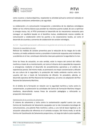 Ministerio de Fomento.
S. E. de Infraestructuras,
Transporte y Vivienda
PITVI
2012 – 2024
PITVI. II. Plan de Infraestructuras y Transporte II.169
Noviembre de 2013
II
Programasdeactuación
como cruceros o náutica-deportiva, respetando la actividad portuaria comercial realizada en
adecuadas condiciones ambientales y de seguridad.
La colaboración y la comunicación transparente y sistemática de los objetivos estratégicos
deben ser los criterios básicos que presidan las relaciones puerto-ciudad, de cara a optimizar
la sinergia mutua. Así, el PITVI promoverá el desarrollo de los mecanismos necesarios para
conseguir un equilibrio basado en el beneficio mutuo, estableciendo marcos estables de
comunicación y colaboración entre los puertos y las corporaciones locales, así como el
desarrollo de acuerdos y convenios de colaboración de carácter estratégico.
4.2.5.4 Seguridad operacional y eficiencia en la gestión de servicios de salvamento
Potenciar la seguridad en la mar
Reforzar las medidas de carácter preventivo para la reducción de los riesgos de la vida
humana y el medio ambiente marino y consolidar el sistema de respuestas ante incidentes
y accidentes en el mar, constituyen elementos clave para potenciar la seguridad en la mar.
Entre las líneas de actuación, en este sentido, están la mejora del control del tráfico
marítimo a través de su monitorización, así como el refuerzo de la capacidad de respuesta
a emergencias mediante el desarrollo de procedimientos operativos y el análisis de
experiencias previas. Del mismo modo, se promoverá una mayor concienciación y difusión
de una cultura de la seguridad y la protección del medio ambiente marino entre los
usuarios del mar a través de herramientas de difusión. Se procederá, además, al
desarrollo operativo del Plan Nacional de Contingencias, así como a la adaptación del Plan
Nacional de Salvamento Marítimo.
En el ámbito de la formación en relación con la seguridad marítima y lucha contra la
contaminación, se potenciarán las actividades del Centro de Formación Marítima Integral
Jovellanos, desarrollando nuevas líneas de actuación pedagógica y reforzando su
proyección internacional.
Optimización de los servicios de salvamento
El sistema de salvamento y lucha contra la contaminación español cuenta con unos
Centros de Coordinación de Salvamento equipados con la más innovadora tecnología de
comunicaciones, una potente flota marítima y aérea, y una red de bases logísticas y de
actuación subacuática de referencia en el contexto europeo. Del mismo modo, la red de
Centros de Coordinación de Salvamento proporciona, a lo largo de toda la costa española,
 