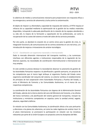 Ministerio de Fomento.
S. E. de Infraestructuras,
Transporte y Vivienda
PITVI
2012 – 2024
PITVI. II. Plan de Infraestructuras y Transporte II.170
Noviembre de 2013
II
Programasdeactuación
la cobertura de medios y comunicaciones necesaria para proporcionar una respuesta eficaz a
las emergencias y servicios de salvamento y lucha contra la contaminación.
Al objeto de mejorar su efectividad y capacidad de respuesta del sistema, el PITVI impulsa el
refuerzo de su capacidad mediante la optimización de la gestión de los medios materiales
disponibles, incluyendo la adecuada planificación de la rotación de los equipos atendiendo a
su vida útil, la mejora de la formación y capacitación de los profesionales, así como la
recuperación de los costes del sistema a través del cobro de los servicios prestados.
Por otra parte, se abordará la creación de un centro único para la gestión de crisis, la
integración funcional y de comunicaciones de los centros existentes en una red única, y la
introducción de mejoras e innovaciones de carácter tecnológico.
4.2.5.5 Coordinación con organismos nacionales e internacionales
Dado la marcada dimensión internacional del transporte marítimo, y las numerosas
interfases con diferentes agentes e instituciones responsables de la regulación de los
diversos aspectos, las necesidades de coordinación interinstitucional e internacional son
muy amplias.
En este sentido es preciso destacar la necesidad de observar la autonomía de gestión de
las Autoridades Portuarias respecto a la planificación y gestión portuaria, sin perjuicio de
las competencias que el marco legal atribuye al organismo Puertos del Estado como
organismo coordinador del conjunto del sistema. Lo anterior conlleva el establecimiento
de principios de leal cooperación entre Autoridades Portuarias y Puertos del Estado, y
entre el Ministerio de Fomento y las Comunidades Autónomas, en el marco de sus
respectivas competencias.
La coordinación de las Autoridades Portuarias con órganos de la Administración General
del Estado, además de la interna dentro del seno del Ministerio de Fomento, a los efectos
del marco normativo y de planificación del sistema general de transportes, incluyen las
instituciones y ministerios competentes en aspectos como la sanidad animal, vegetal,
aduanas, seguridad o defensa.
En relación con las Comunidades Autónomas, la coordinación afecta a los usos portuarios
y afecciones a los planes de urbanismo, así como las redes logísticas de carácter local. En
el plano internacional, se promoverá la participación en relación con las iniciativas
relevantes por parte de la Unión Europea o en proyectos como las Autopistas del Mar.
 