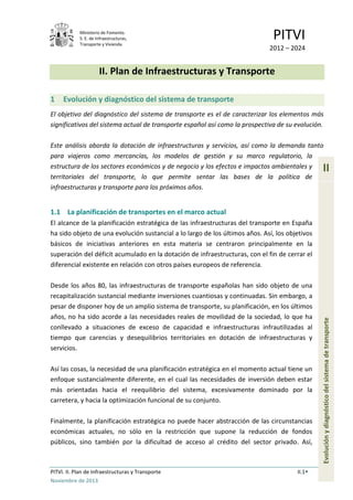 Ministerio de Fomento.
S. E. de Infraestructuras,
Transporte y Vivienda
PITVI
2012 – 2024
PITVI. II. Plan de Infraestructuras y Transporte II.1
Noviembre de 2013
II
Evoluciónydiagnósticodelsistemadetransporte
II. Plan de Infraestructuras y Transporte
1 Evolución y diagnóstico del sistema de transporte
El objetivo del diagnóstico del sistema de transporte es el de caracterizar los elementos más
significativos del sistema actual de transporte español así como la prospectiva de su evolución.
Este análisis aborda la dotación de infraestructuras y servicios, así como la demanda tanto
para viajeros como mercancías, los modelos de gestión y su marco regulatorio, la
estructura de los sectores económicos y de negocio y los efectos e impactos ambientales y
territoriales del transporte, lo que permite sentar las bases de la política de
infraestructuras y transporte para los próximos años.
1.1 La planificación de transportes en el marco actual
El alcance de la planificación estratégica de las infraestructuras del transporte en España
ha sido objeto de una evolución sustancial a lo largo de los últimos años. Así, los objetivos
básicos de iniciativas anteriores en esta materia se centraron principalmente en la
superación del déficit acumulado en la dotación de infraestructuras, con el fin de cerrar el
diferencial existente en relación con otros países europeos de referencia.
Desde los años 80, las infraestructuras de transporte españolas han sido objeto de una
recapitalización sustancial mediante inversiones cuantiosas y continuadas. Sin embargo, a
pesar de disponer hoy de un amplio sistema de transporte, su planificación, en los últimos
años, no ha sido acorde a las necesidades reales de movilidad de la sociedad, lo que ha
conllevado a situaciones de exceso de capacidad e infraestructuras infrautilizadas al
tiempo que carencias y desequilibrios territoriales en dotación de infraestructuras y
servicios.
Así las cosas, la necesidad de una planificación estratégica en el momento actual tiene un
enfoque sustancialmente diferente, en el cual las necesidades de inversión deben estar
más orientadas hacia el reequilibrio del sistema, excesivamente dominado por la
carretera, y hacia la optimización funcional de su conjunto.
Finalmente, la planificación estratégica no puede hacer abstracción de las circunstancias
económicas actuales, no sólo en la restricción que supone la reducción de fondos
públicos, sino también por la dificultad de acceso al crédito del sector privado. Así,
 