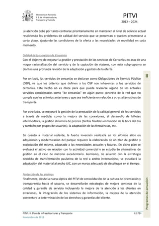 Ministerio de Fomento.
S. E. de Infraestructuras,
Transporte y Vivienda
PITVI
2012 – 2024
PITVI. II. Plan de Infraestructuras y Transporte II.172
Noviembre de 2013
II
Programasdeactuación
La atención debe por tanto centrarse prioritariamente en mantener el nivel de servicio actual
resolviendo los problemas de calidad del servicio que se presentan o pueden presentarse a
corto plazo, ajustando las condiciones de la oferta a las necesidades de movilidad en cada
momento.
Calidad de los servicios de Cercanías
Con el objetivo de mejorar la gestión y prestación de los servicios de Cercanías en aras de una
mayor racionalización del servicio y de la captación de viajeros, con este subprograma se
plantea una profunda revisión de la adaptación y gestión de la oferta.
Por un lado, los servicios de cercanías se declaran como Obligaciones de Servicio Público
(OSP), ya que los criterios que definen a las OSP son inherentes a los servicios de
cercanías. Este hecho no es óbice para que pueda revisarse alguno de los actuales
servicios considerados como “de cercanías” en algún punto concreto de la red que no
cumpla con los criterios anteriores o que sea ineficiente en relación a otras alternativas de
transporte.
Por otro lado, se mejorará la gestión de la prestación de la calidad general de los servicios
a través de medidas como la mejora de las conexiones, el desarrollo de billetes
intermodales, la gestión dinámica de precios (tarifas flexibles en función de la hora del día
y también por grupos de usuarios), la adaptación de las frecuencias, etc.
En cuanto a material rodante, la fuerte inversión realizada en los últimos años en
adquisición y modernización del parque requiere la elaboración de un plan de gestión y
explotación del mismo, adaptado a las necesidades actuales y futuras. En dicho plan se
evaluará el activo en relación con la actividad comercial y se estudiarán alternativas de
gestión en el caso de material excedentario. Asimismo, de acuerdo con la estrategia
decidida de transformación paulatina de la red a ancho internacional, se estudiará la
adaptación del material al ancho UIC, con un marco adecuado de despliegue en el tiempo.
Protección de los viajeros
Finalmente, desde la nueva óptica del PITVI de consolidación de la cultura de orientación y
transparencia hacia el usuario, se desarrollarán estrategias de mejora continua de la
calidad y garantía de servicio incluyendo la mejora de la atención a los clientes en
estaciones, la integración de los sistemas de información, la mejora de la atención
posventa y la determinación de los derechos y garantías del cliente.
 