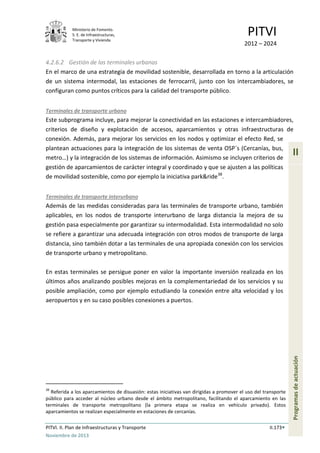 Ministerio de Fomento.
S. E. de Infraestructuras,
Transporte y Vivienda
PITVI
2012 – 2024
PITVI. II. Plan de Infraestructuras y Transporte II.173
Noviembre de 2013
II
Programasdeactuación
4.2.6.2 Gestión de las terminales urbanas
En el marco de una estrategia de movilidad sostenible, desarrollada en torno a la articulación
de un sistema intermodal, las estaciones de ferrocarril, junto con los intercambiadores, se
configuran como puntos críticos para la calidad del transporte público.
Terminales de transporte urbano
Este subprograma incluye, para mejorar la conectividad en las estaciones e intercambiadores,
criterios de diseño y explotación de accesos, aparcamientos y otras infraestructuras de
conexión. Además, para mejorar los servicios en los nodos y optimizar el efecto Red, se
plantean actuaciones para la integración de los sistemas de venta OSP´s (Cercanías, bus,
metro…) y la integración de los sistemas de información. Asimismo se incluyen criterios de
gestión de aparcamientos de carácter integral y coordinado y que se ajusten a las políticas
de movilidad sostenible, como por ejemplo la iniciativa park&ride38
.
Terminales de transporte interurbano
Además de las medidas consideradas para las terminales de transporte urbano, también
aplicables, en los nodos de transporte interurbano de larga distancia la mejora de su
gestión pasa especialmente por garantizar su intermodalidad. Esta intermodalidad no solo
se refiere a garantizar una adecuada integración con otros modos de transporte de larga
distancia, sino también dotar a las terminales de una apropiada conexión con los servicios
de transporte urbano y metropolitano.
En estas terminales se persigue poner en valor la importante inversión realizada en los
últimos años analizando posibles mejoras en la complementariedad de los servicios y su
posible ampliación, como por ejemplo estudiando la conexión entre alta velocidad y los
aeropuertos y en su caso posibles conexiones a puertos.
38
Referida a los aparcamientos de disuasión: estas iniciativas van dirigidas a promover el uso del transporte
público para acceder al núcleo urbano desde el ámbito metropolitano, facilitando el aparcamiento en las
terminales de transporte metropolitano (la primera etapa se realiza en vehículo privado). Estos
aparcamientos se realizan especialmente en estaciones de cercanías.
 