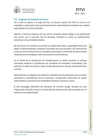 Ministerio de Fomento.
S. E. de Infraestructuras,
Transporte y Vivienda
PITVI
2012 – 2024
PITVI. II. Plan de Infraestructuras y Transporte II.174
Noviembre de 2013
II
Programasdeactuación
4.3 Programa de actuación inversora
Tal y como se expone a lo largo del Plan, el esfuerzo inversor del PITVI se centra en el
reequilibrio y optimización del conjunto del sistema, manteniendo los estándares de calidad y
seguridad de los servicios prestados.
Además, el hecho de disponer de una red de transporte extensa obliga a una planificación
más acorde con la evolución real de demanda, teniendo en cuenta los condicionantes
económicos y las prioridades actuales.
De esta forma, las iniciativas de inversión en nuevos desarrollos y capacidades tienen por
objeto, fundamentalmente, completar los grandes ejes estructurantes y los itinerarios de
la red, así como el refuerzo de las conexiones intermodales y la dotación de determinadas
infraestructuras estratégicas, como las conexiones transfronterizas.
En el ámbito de la planificación de infraestructuras, se tendrá presente un enfoque
intermodal mediante la planificación de corredores de transporte multimodales, que
potencien el modo más eficaz en cada corredor generando un trasvase de demanda hacia
el mismo.
Adicionalmente se adoptará una evaluación sistemática de las actuaciones para una eficaz
priorización y racionalización de las inversiones, incorporando mecanismos de análisis
coste-beneficio y previsiones de rentabilidad económica, financiera y social.
El Plan Estratégico 2012-2015 del Ministerio de Fomento recoge, alineado con este
Programa de actuación inversora, el desarrollo de infraestructuras del transporte para el
fomento de la competitividad.
 