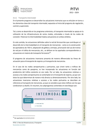 Ministerio de Fomento.
S. E. de Infraestructuras,
Transporte y Vivienda
PITVI
2012 – 2024
PITVI. II. Plan de Infraestructuras y Transporte II.175
Noviembre de 2013
II
Programasdeactuación
4.3.1 Transporte intermodal
En el presente programa se desarrollan las actuaciones inversoras que se articulan en torno a
los elementos clave de transporte intermodal, expuestos al inicio del programa de regulación,
control y supervisión.
Tal y como se desarrolla en los programas anteriores, el transporte intermodal se apoya en la
utilización de las infraestructuras de varios modos, articuladas a través de los nodos de
conexión. Potenciar la intermodalidad implica actuaciones en ambos ámbitos.
En este sentido, las actuaciones definidas sobre la red de ferrocarriles que contribuyen al
desarrollo de la intermodalidad en el transporte de mercancías - como es la construcción
de apartaderos de 750 m, adaptación de gálibos y entrejes, priorización del uso de tramos
de red por el tráfico de mercancías, etc., se definen en los apartados correspondientes a
actuaciones en materia de transporte ferroviario39
.
El programa de actuaciones inversoras presenta de manera diferenciada las líneas de
actuación para el transporte de viajeros y el transporte de mercancías.
En el caso de los nodos aeroportuarios y portuarios, que sirven tanto a tráficos de
mercancías como de pasajeros, se han incorporado las actuaciones en función del
predominio del tráfico existente en ese nodo. Por un lado, las actuaciones relativas a
accesos a los nodos aeroportuarios se contemplan en el transporte de viajeros, ya que son
éstos los que determinan de manera más directa su dimensionamiento. Por otro lado, las
actuaciones inversoras relativas a accesos a los nodos portuarios se describen en
referencia al transporte de mercancías, ya que se considera que estos tráficos son los que
condicionan su diseño. En resumen, los subprogramas contenidos en este bloque son:
39
Ver apartados 4.1.3; 4.2.3; 4.3.3
 