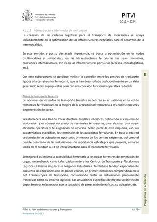 Ministerio de Fomento.
S. E. de Infraestructuras,
Transporte y Vivienda
PITVI
2012 – 2024
PITVI. II. Plan de Infraestructuras y Transporte II.176
Noviembre de 2013
II
Programasdeactuación
4.3.1.1 Infraestructura intermodal de mercancías
La creación de las cadenas logísticas para el transporte de mercancías se apoya
ineludiblemente en la optimización de las infraestructuras necesarias para el desarrollo de la
intermodalidad.
En este sentido, y por su destacada importancia, se busca la optimización en los nodos
(multimodales y unimodales), en las infraestructuras ferroviarias (ya sean terminales,
conexiones internacionales, etc.) y en las infraestructuras portuarias (accesos, zonas logísticas,
etc.).
Con este subprograma se persigue mejorar la conexión entre los centros de transporte
ligados a la carretera y al ferrocarril, que se han desarrollado tradicionalmente en paralelo
generando redes superpuestas pero con una conexión funcional y operativa reducida.
Nodos de transporte terrestre
Las acciones en los nodos de transporte terrestre se centran en actuaciones en la red de
terminales ferroviarias y en la mejora de la accesibilidad ferroviaria a los nodos terrestres
de generación de cargas.
Se establecerá una Red de Infraestructuras Nodales interiores, definiendo el esquema de
explotación y el número necesario de terminales ferroviarias, para alcanzar una mayor
eficiencia operativa y de asignación de recursos. Serán parte de este esquema, con sus
características específicas, las terminales de las autopistas ferroviarias. En base a esta red
se abordarán las actuaciones oportunas de mejora de los centros existentes, así como el
posible desarrollo de las instalaciones de importancia estratégica que proceda, como se
indica en el capítulo 4.3.3 de infraestructuras para el transporte ferroviario.
Se mejorará así mismo la accesibilidad ferroviaria a los nodos terrestres de generación de
cargas, entendiendo como tales básicamente a los Centros de Transporte y Plataformas
Logísticas, Fábricas singulares y Polígonos Industriales. También se tendrán especialmente
en cuenta las conexiones con los países vecinos, en primer término las comprendidas en la
Red Transeuropea de Transporte, considerando tanto las instalaciones propiamente
fronterizas como su entorno logístico. Las actuaciones específicas de mejora serán función
de parámetros relacionados con la capacidad de generación de tráficos, su ubicación, etc.
 