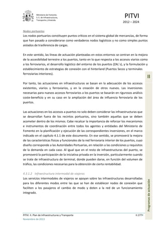Ministerio de Fomento.
S. E. de Infraestructuras,
Transporte y Vivienda
PITVI
2012 – 2024
PITVI. II. Plan de Infraestructuras y Transporte II.177
Noviembre de 2013
II
Programasdeactuación
Nodos portuarios
Los nodos portuarios constituyen puntos críticos en el sistema global de mercancías, de forma
que han pasado a considerarse como verdaderos nodos logísticos y no como simples puntos
aislados de trasferencia de cargas.
En este sentido, las líneas de actuación planteadas en estos entornos se centran en la mejora
de la accesibilidad terrestre a los puertos, tanto en lo que respecta a los accesos viarios como
a los ferroviarios, el desarrollo logístico del entorno de los puertos (ZAL´s), y la formulación y
establecimiento de estrategias de conexión con el hinterland (Puertos Secos y terminales
ferroviarias interiores).
Por tanto, las actuaciones en infraestructuras se basan en la adecuación de los accesos
existentes, viarios y ferroviarios, y en la creación de otros nuevos. Las inversiones
necesarias para nuevos accesos ferroviarios a los puertos se basarán en rigurosos análisis
coste-beneficio y en su caso en la ampliación del área de influencia ferroviaria de los
puertos.
Las actuaciones en los accesos a puertos no solo deben considerar las infraestructuras que
se desarrollan fuera de los recintos portuarios, sino también aquellas que se deben
acometer dentro de los mismos. Cabe recalcar la importancia de reforzar los mecanismos
e instrumentos de coordinación entre todos los agentes y entidades del Ministerio de
Fomento en la planificación y ejecución de las correspondientes inversiones, en el marco
indicado en el capítulo 4.1.1 de este documento. En ese sentido, se promoverá la mejora
de las características físicas y funcionales de la red ferroviaria interior de los puertos, cuyo
diseño corresponde a las Autoridades Portuarias, en relación a las condiciones y requisitos
de la demanda en cada caso. Al igual que en el resto de infraestructuras del puerto, se
promoverá la participación de la iniciativa privada en la inversión, particularmente cuando
se trate de infraestructura de terminal, donde pueden darse, en función del volumen de
tráfico, las condiciones necesarias para la obtención de cierta rentabilidad.
4.3.1.2 Infraestructura intermodal de viajeros
Los servicios intermodales de viajeros se apoyan sobre las infraestructuras desarrolladas
para los diferentes modos entre las que se han de establecer nodos de conexión que
faciliten a los pasajeros el cambio de modo y doten a la red de un funcionamiento
integrado.
 