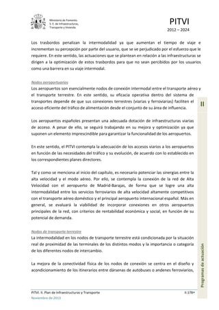 Ministerio de Fomento.
S. E. de Infraestructuras,
Transporte y Vivienda
PITVI
2012 – 2024
PITVI. II. Plan de Infraestructuras y Transporte II.178
Noviembre de 2013
II
Programasdeactuación
Los trasbordos penalizan la intermodalidad ya que aumentan el tiempo de viaje e
incrementan su percepción por parte del usuario, que se ve perjudicado por el esfuerzo que le
requiere. En este sentido, las actuaciones que se plantean en relación a las infraestructuras se
dirigen a la optimización de estos trasbordos para que no sean percibidos por los usuarios
como una barrera en su viaje intermodal.
Nodos aeroportuarios
Los aeropuertos son esencialmente nodos de conexión intermodal entre el transporte aéreo y
el transporte terrestre. En este sentido, su eficacia operativa dentro del sistema de
transportes depende de que sus conexiones terrestres (viarias y ferroviarias) faciliten el
acceso eficiente del tráfico de alimentación desde el conjunto de su área de influencia.
Los aeropuertos españoles presentan una adecuada dotación de infraestructuras viarias
de acceso. A pesar de ello, se seguirá trabajando en su mejora y optimización ya que
suponen un elemento imprescindible para garantizar la funcionalidad de los aeropuertos.
En este sentido, el PITVI contempla la adecuación de los accesos viarios a los aeropuertos
en función de las necesidades del tráfico y su evolución, de acuerdo con lo establecido en
los correspondientes planes directores.
Tal y como se menciona al inicio del capítulo, es necesario potenciar las sinergias entre la
alta velocidad y el modo aéreo. Por ello, se contempla la conexión de la red de Alta
Velocidad con el aeropuerto de Madrid-Barajas, de forma que se logre una alta
intermodalidad entre los servicios ferroviarios de alta velocidad altamente competitivos
con el transporte aéreo doméstico y el principal aeropuerto internacional español. Más en
general, se evaluará la viabilidad de incorporar conexiones en otros aeropuertos
principales de la red, con criterios de rentabilidad económica y social, en función de su
potencial de demanda.
Nodos de transporte terrestre
La intermodalidad en los nodos de transporte terrestre está condicionada por la situación
real de proximidad de las terminales de los distintos modos y la importancia o categoría
de los diferentes nodos de intercambio.
La mejora de la conectividad física de los nodos de conexión se centra en el diseño y
acondicionamiento de los itinerarios entre dársenas de autobuses o andenes ferroviarios,
 