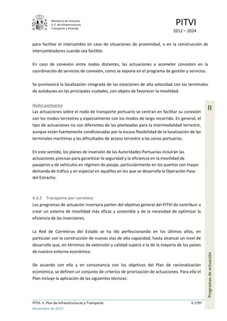 Ministerio de Fomento.
S. E. de Infraestructuras,
Transporte y Vivienda
PITVI
2012 – 2024
PITVI. II. Plan de Infraestructuras y Transporte II.179
Noviembre de 2013
II
Programasdeactuación
para facilitar el intercambio en caso de situaciones de proximidad, o en la construcción de
intercambiadores cuando sea factible.
En caso de conexión entre nodos distantes, las actuaciones a acometer consisten en la
coordinación de servicios de conexión, como se expone en el programa de gestión y servicios.
Se promoverá la localización integrada de las estaciones de alta velocidad con las terminales
de autobuses en las principales ciudades, con objeto de favorecer la movilidad.
Nodos portuarios
Las actuaciones sobre el nodo de transporte portuario se centran en facilitar su conexión
con los modos terrestres y especialmente con los modos de largo recorrido. En general, el
tipo de actuaciones no son diferentes de las planteadas para la intermodalidad terrestre,
aunque están fuertemente condicionadas por la escasa flexibilidad de la localización de las
terminales marítimas y las dificultades de acceso terrestre a las zonas portuarias.
En este sentido, los planes de inversión de las Autoridades Portuarias incluirán las
actuaciones precisas para garantizar la seguridad y la eficiencia en la movilidad de
pasajeros y de vehículos en régimen de pasaje, particularmente en los puertos con mayor
demanda de tráfico y en especial en aquéllos en los que se desarrolla la Operación Paso
del Estrecho.
4.3.2 Transporte por carretera
Los programas de actuación inversora parten del objetivo general del PITVI de contribuir a
crear un sistema de movilidad más eficaz y sostenible y de la necesidad de optimizar la
eficiencia de las inversiones.
La Red de Carreteras del Estado se ha ido perfeccionando en los últimos años, en
particular con la construcción de nuevas vías de alta capacidad, hasta alcanzar un nivel de
desarrollo que, en términos de extensión y calidad supera a la de la mayoría de los países
de nuestro entorno económico.
De acuerdo con ello y en consonancia con los objetivos del Plan de racionalización
económica, se definen un conjunto de criterios de priorización de actuaciones. Para ello el
Plan incluye la aplicación de las siguientes técnicas:
 