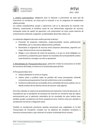 Ministerio de Fomento.
S. E. de Infraestructuras,
Transporte y Vivienda
PITVI
2012 – 2024
PITVI. II. Plan de Infraestructuras y Transporte II.180
Noviembre de 2013
II
Programasdeactuación
1. Análisis coste-beneficio: obligatorio para la selección y priorización de todo tipo de
inversiones en carreteras, así como para la inclusión o no, en programas de colaboración
pública-privada:
Los análisis coste/beneficio ayudan a determinar cuál es la alternativa de inversión más
eficiente, maximizando el beneficio social de una determinada asignación de recursos,
incluyendo costes de capital, de operación y de conservación así como costes externos de
contaminación ambiental, congestión, accidentalidad, desarrollo urbano, etc.
La realización obligatoria de estos análisis permite al decisor:
• Prescindir de proyectos ineficientes, proporcionándole razones públicamente
defendibles, por su naturaleza objetivamente justificada
• Racionalizar la asignación de recursos entre proyectos alternativos, logrando una
mayor eficiencia de los recursos disponibles
• Obligar a una reducción de costes de proyectos, a la que se verán obligados sus
promotores y proyectistas para mejorar los resultados del correspondiente análisis
coste-beneficio y conseguir con ello su aprobación
2. Metodologías de “Presupuesto Base Cero”: aplicación a todas las actuaciones en la Red
de Carreteras del Estado, al menos en el corto/medio plazo del Plan.
El Presupuesto Base Cero:
• Implica abandonar la rutina en el gasto.
• Implica volver a justificar todas las partidas del nuevo presupuesto, evitando
incrementos presupuestarios fruto del conformismo o de la comodidad.
• Conlleva la ordenación por prioridades de las actividades del sector público, con un
detalle analítico de las distintas formas de alcanzar cada objetivo.
Con estos métodos se mejoran los procedimientos de evaluación y toma de decisiones, sin
necesidad de que la aprobación de proyectos de inversión en carreteras haya de regirse
exclusivamente por la aplicación automática de los resultados de estos análisis pues
también pueden considerarse de forma excepcional otros criterios como por ejemplo la
vertebración territorial o integración social.
También se considerarán prioritarias aquellas actuaciones que, englobadas en la Red
Transeuropea de Transporte, cumplan con los objetivos de completar corredores o
itinerarios estructurantes o que refuercen el carácter multimodal de los mismos.
 