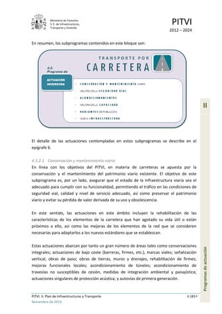 Ministerio de Fomento.
S. E. de Infraestructuras,
Transporte y Vivienda
PITVI
2012 – 2024
PITVI. II. Plan de Infraestructuras y Transporte II.181
Noviembre de 2013
II
Programasdeactuación
En resumen, los subprogramas contenidos en este bloque son:
El detalle de las actuaciones contempladas en estos subprogramas se describe en el
epígrafe 6.
4.3.2.1 Conservación y mantenimiento viario
En línea con los objetivos del PITVI, en materia de carreteras se apuesta por la
conservación y el mantenimiento del patrimonio viario existente. El objetivo de este
subprograma es, por un lado, asegurar que el estado de la infraestructura viaria sea el
adecuado para cumplir con su funcionalidad, permitiendo el tráfico en las condiciones de
seguridad vial, calidad y nivel de servicio adecuado, así como preservar el patrimonio
viario y evitar su pérdida de valor derivada de su uso y obsolescencia.
En este sentido, las actuaciones en este ámbito incluyen la rehabilitación de las
características de los elementos de la carretera que han agotado su vida útil o están
próximos a ello, así como las mejoras de los elementos de la red que se consideren
necesarias para adaptarlos a los nuevos estándares que se establezcan.
Estas actuaciones abarcan por tanto un gran número de áreas tales como conservaciones
integrales; actuaciones de bajo coste (barreras, firmes, etc.), marcas viales; señalización
vertical; obras de paso; obras de tierras, muros y drenajes, rehabilitación de firmes;
mejoras funcionales locales; acondicionamiento de túneles; acondicionamiento de
travesías no susceptibles de cesión, medidas de integración ambiental y paisajística;
actuaciones singulares de protección acústica; y autovías de primera generación.
 