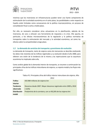 Ministerio de Fomento.
S. E. de Infraestructuras,
Transporte y Vivienda
PITVI
2012 – 2024
PITVI. II. Plan de Infraestructuras y Transporte II.2
Noviembre de 2013
II
Evoluciónydiagnósticodelsistemadetransporte
mientras que las inversiones en infraestructuras pueden tener una fuerte componente de
estimulación de la actividad económica en el corto plazo, las posibilidades a este respecto en
España están limitadas como consecuencia de la política macroeconómica, en proceso de
consolidación fiscal a corto y medio plazo.
Por ello, es necesario considerar otras actuaciones en la planificación, además de las
inversoras, de cara a articular una herramienta de respuesta a la crisis. Ello apunta, en
particular, a los efectos microeconómicos de la regulación y la política normativa de
transportes sobre la estimulación del mercado y la actividad económica, así como los
efectos sobre la competitividad a largo plazo.
1.2 La demanda de servicios de transporte y previsiones de evolución
La demanda de transporte, tanto de viajeros como de mercancías se describe analizando
los datos más recientes de los tráficos registrados y su evolución desde el año 2000, para
obtener una visión de la tendencia de la misma y las repercusiones que la coyuntura
económica ha implicado sobre ella.
Como análisis global de la demanda interior de transporte, se resumen a continuación las
principales cifras de los tráficos interurbanos de viajeros, su reparto modal y los flujos más
significativos:
Tabla nº1. Principales cifras del tráfico interior interurbano de viajeros. Año
2012
Tráfico
interior
433.984 millones de viajeros-km
Tendencia
observada
Descenso desde 2007. Mayor descenso registrado entre 2009 y 2010
(-3,6%)
Distribución
modal
Predominio de la carretera, con un 90,26% de los viajeros-km
 