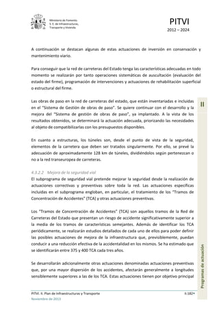 Ministerio de Fomento.
S. E. de Infraestructuras,
Transporte y Vivienda
PITVI
2012 – 2024
PITVI. II. Plan de Infraestructuras y Transporte II.182
Noviembre de 2013
II
Programasdeactuación
A continuación se destacan algunas de estas actuaciones de inversión en conservación y
mantenimiento viario.
Para conseguir que la red de carreteras del Estado tenga las características adecuadas en todo
momento se realizarán por tanto operaciones sistemáticas de auscultación (evaluación del
estado del firme), programación de intervenciones y actuaciones de rehabilitación superficial
o estructural del firme.
Las obras de paso en la red de carreteras del estado, que están inventariadas e incluidas
en el “Sistema de Gestión de obras de paso”. Se quiere continuar con el desarrollo y la
mejora del “Sistema de gestión de obras de paso”, ya implantado. A la vista de los
resultados obtenidos, se determinará la actuación adecuada, priorizando las necesidades
al objeto de compatibilizarlas con los presupuestos disponibles.
En cuanto a estructuras, los túneles son, desde el punto de vista de la seguridad,
elementos de la carretera que deben ser tratados singularmente. Por ello, se prevé la
adecuación de aproximadamente 128 km de túneles, dividiéndolos según pertenezcan o
no a la red transeuropea de carreteras.
4.3.2.2 Mejora de la seguridad vial
El subprograma de seguridad vial pretende mejorar la seguridad desde la realización de
actuaciones correctivas y preventivas sobre toda la red. Las actuaciones específicas
incluidas en el subprograma engloban, en particular, el tratamiento de los “Tramos de
Concentración de Accidentes” (TCA) y otras actuaciones preventivas.
Los “Tramos de Concentración de Accidentes” (TCA) son aquellos tramos de la Red de
Carreteras del Estado que presentan un riesgo de accidente significativamente superior a
la media de los tramos de características semejantes. Además de identificar los TCA
periódicamente, se realizarán estudios detallados de cada uno de ellos para poder definir
las posibles actuaciones de mejora de la infraestructura que, previsiblemente, puedan
conducir a una reducción efectiva de la accidentalidad en los mismos. Se ha estimado que
se identificarán entre 375 y 400 TCA cada tres años.
Se desarrollarán adicionalmente otras actuaciones denominadas actuaciones preventivas
que, por una mayor dispersión de los accidentes, afectarán generalmente a longitudes
sensiblemente superiores a las de los TCA. Estas actuaciones tienen por objetivo principal
 