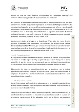 Ministerio de Fomento.
S. E. de Infraestructuras,
Transporte y Vivienda
PITVI
2012 – 2024
PITVI. II. Plan de Infraestructuras y Transporte II.183
Noviembre de 2013
II
Programasdeactuación
reducir las zonas de riesgo potencial proporcionando las condiciones necesarias para
disminuir la frecuencia y gravedad de los accidentes que se produzcan.
Por otro lado, las actuaciones preventivas y puntuales se complementan entre sí y, por tanto,
conforme son tratados los puntos más peligrosos, las medidas de homogeneización resultan
más atractivas. Se pueden agrupar en diferentes tipologías, como el refuerzo o la mejora de la
señalización y el balizamiento, el tratamiento de intersecciones, la reordenación de accesos, la
creación de áreas de descanso y otros tratamientos de seguridad (correcciones de trazado,
mejora de la sección transversal, tratamiento de márgenes, equipamientos de seguridad
en túneles, iluminación, supresión de pasos a nivel, etc.).
Asimismo se tratarán, a lo largo de la duración del PITVI, todos los tramos de alto
potencial de mejora (TAPM) identificados y se continuará con la ejecución del Plan de
Barreras de Seguridad del Ministerio, que consiste en la instalación de nuevas barreras en
aquellos lugares donde se detecte la necesidad y en la adecuación de las existentes a la
normativa técnica vigente en toda la Red de Carreteras del Estado.
4.3.2.3 Acondicionamientos
El subprograma de acondicionamientos refleja la necesidad de asegurar unas condiciones
de calidad de trazado, seguridad vial y equipamiento elevados en el conjunto de la red,
con el fin de que los tramos con una demanda que no justifique la construcción de
autovías cuenten con un nivel de servicio homogéneo con los del conjunto de la red.
Básicamente, los tipos de acondicionamiento que se consideran son la mejora
generalizada de la calzada existente, la construcción de carriles de adelantamiento, la
ampliación de plataforma a la anchura establecida para las características del tramo y los
acondicionamientos puntuales.
4.3.2.4 Mejora de la capacidad
Con el fin de mejorar la eficiencia de la red de carreteras, se ajustará la capacidad de los
tramos donde la demanda de tráfico prevista en el horizonte del Plan lo justifique y
cuando no existan otras alternativas.
Se llevará a cabo por tanto una mejora del servicio que ofrece la red existente mediante la
construcción de nuevos carriles de circulación en vías de alta capacidad, de acuerdo con
criterios de mantenimiento de los adecuados niveles de servicio en los respectivos
 