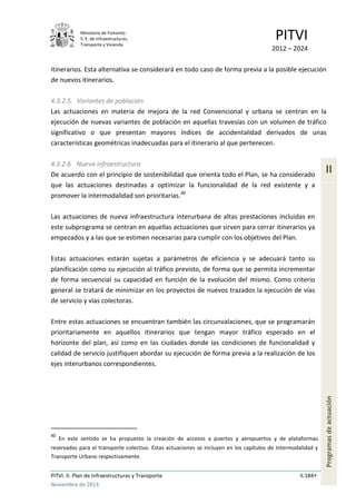 Ministerio de Fomento.
S. E. de Infraestructuras,
Transporte y Vivienda
PITVI
2012 – 2024
PITVI. II. Plan de Infraestructuras y Transporte II.184
Noviembre de 2013
II
Programasdeactuación
itinerarios. Esta alternativa se considerará en todo caso de forma previa a la posible ejecución
de nuevos itinerarios.
4.3.2.5 Variantes de población
Las actuaciones en materia de mejora de la red Convencional y urbana se centran en la
ejecución de nuevas variantes de población en aquellas travesías con un volumen de tráfico
significativo o que presentan mayores índices de accidentalidad derivados de unas
características geométricas inadecuadas para el itinerario al que pertenecen.
4.3.2.6 Nueva infraestructura
De acuerdo con el principio de sostenibilidad que orienta todo el Plan, se ha considerado
que las actuaciones destinadas a optimizar la funcionalidad de la red existente y a
promover la intermodalidad son prioritarias.40
Las actuaciones de nueva infraestructura interurbana de altas prestaciones incluidas en
este subprograma se centran en aquellas actuaciones que sirven para cerrar itinerarios ya
empezados y a las que se estimen necesarias para cumplir con los objetivos del Plan.
Estas actuaciones estarán sujetas a parámetros de eficiencia y se adecuará tanto su
planificación como su ejecución al tráfico previsto, de forma que se permita incrementar
de forma secuencial su capacidad en función de la evolución del mismo. Como criterio
general se tratará de minimizar en los proyectos de nuevos trazados la ejecución de vías
de servicio y vías colectoras.
Entre estas actuaciones se encuentran también las circunvalaciones, que se programarán
prioritariamente en aquellos itinerarios que tengan mayor tráfico esperado en el
horizonte del plan, así como en las ciudades donde las condiciones de funcionalidad y
calidad de servicio justifiquen abordar su ejecución de forma previa a la realización de los
ejes interurbanos correspondientes.
40
En este sentido se ha propuesto la creación de accesos a puertos y aeropuertos y de plataformas
reservadas para el transporte colectivo. Estas actuaciones se incluyen en los capítulos de Intermodalidad y
Transporte Urbano respectivamente.
 