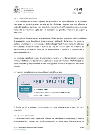 Ministerio de Fomento.
S. E. de Infraestructuras,
Transporte y Vivienda
PITVI
2012 – 2024
PITVI. II. Plan de Infraestructuras y Transporte II.185
Noviembre de 2013
II
Programasdeactuación
4.3.3 Transporte ferroviario
El principal objetivo de este Programa es re-planificar de forma eficiente las actuaciones
inversoras en infraestructuras ferroviarias. En definitiva, obtener una red eficiente y
sostenible desde un punto de vista económico manteniendo al ferrocarril como un modo de
transporte especialmente apto para el transporte de grandes volúmenes de viajeros y
mercancías.
Con el objetivo de optimizar en la provisión de infraestructuras, se introduce el criterio básico
de adecuación entre dotación de infraestructura y utilización de la línea. Por tanto, se
realizará un análisis de la racionalización de la red según los tráficos potenciales a los que
deba atender, ajustando tanto el número de vías en servicio, como los sistemas de
electrificación y señalización previstos, sin menoscabo de la calidad o la seguridad en la
prestación del servicio.
Los objetivos específicos en este programa serán mejorar la red Convencional, potenciar
el transporte ferroviario de mercancías, completar la red ferroviaria de Alta Velocidad, así
como completar y mejorar la red de Cercanías (que se detalla en el apartado de Ámbito
Urbano).
En resumen, los subprogramas contenidos en este bloque son:
El detalle de las actuaciones contempladas en estos subprogramas se describe en el
epígrafe 6.
4.3.3.1 Red Convencional
La red Convencional, como soporte de servicios de transporte de diverso tipo (Cercanías
en ámbito urbano, mercancías y servicios regionales en zonas no servidas por la Red de
 