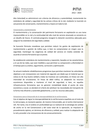 Ministerio de Fomento.
S. E. de Infraestructuras,
Transporte y Vivienda
PITVI
2012 – 2024
PITVI. II. Plan de Infraestructuras y Transporte II.186
Noviembre de 2013
II
Programasdeactuación
Alta Velocidad) se administrará con criterios de eficiencia y sostenibilidad, manteniendo los
estándares de calidad y seguridad de los activos críticos de la red, mediante la inversión en
actuaciones de conservación, mantenimiento y mejora en toda la red.
Conservación y mantenimiento
El mantenimiento y la conservación del patrimonio ferroviario en explotación es una tarea
imprescindible en la red y la continuidad del alto nivel de servicio alcanzado se convierte en
un desafío de futuro. El contrato-programa recogerá la dotación económica adecuada para
asegurar los estándares de seguridad y calidad.
Se buscarán fórmulas novedosas que permitan reducir los gastos de explotación de
mantenimiento y gestión de tráfico que, si bien no comprometan en ningún caso la
seguridad, mantengan las exigencias de calidad del servicio en niveles estándar de
acuerdo al servicio ferroviario que se preste.
Se establecerán estándares de mantenimiento y reposición, basados en las características
y el uso de las redes, que sean medibles y que permitan su comparación y efectividad en
el tiempo para su análisis, seguimiento, corrección y optimización.
Se actuará mediante rehabilitaciones progresivas (que permitan mantener las velocidades
objetivo) y con renovaciones con material de segundo uso (dado que el material que se
coloca es de muy buena calidad y todas las traviesas son sustituidas), en líneas con alta
intensidad de circulaciones. En líneas de débil tráfico, se adaptarán los recursos
económicos disponibles a mantener el nivel de seguridad, si bien, en aquellas
infraestructuras ferroviarias que no generen rentabilidad desde el punto de vista
económico y social, se atenderá el criterio de satisfacer las necesidades de transporte de
la forma más eficiente y sostenible globalmente, y con los recursos adecuados.
Actuaciones para el desarrollo de la interoperabilidad de la red ferroviaria.
Con el objetivo de lograr la interoperabilidad de la red ferroviaria española con el resto de
la red europea, es necesario apostar, de manera irrenunciable, por el ancho internacional
UIC. Por tanto, tras el análisis en profundidad que se realizará de la estrategia de cambio
de ancho en la red Convencional y del coste total de la operación, se impulsará el
procedimiento óptimo, en términos de eficiencia y calidad, para realizar la adaptación de
la red y proceder a las renovaciones de vía consecuentemente.
 