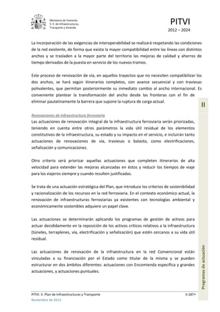 Ministerio de Fomento.
S. E. de Infraestructuras,
Transporte y Vivienda
PITVI
2012 – 2024
PITVI. II. Plan de Infraestructuras y Transporte II.187
Noviembre de 2013
II
Programasdeactuación
La incorporación de las exigencias de interoperabilidad se realizará respetando las condiciones
de la red existente, de forma que exista la mayor compatibilidad entre las líneas con distintos
anchos y se trasladen a la mayor parte del territorio las mejoras de calidad y ahorros de
tiempo derivados de la puesta en servicio de los nuevos tramos.
Este proceso de renovación de vía, en aquellos trayectos que no necesiten compatibilizar los
dos anchos, se hará según itinerarios completos, con avance secuencial y con traviesas
polivalentes, que permitan posteriormente su inmediato cambio al ancho internacional. Es
conveniente plantear la transformación del ancho desde las fronteras con el fin de
eliminar paulatinamente la barrera que supone la ruptura de carga actual.
Renovaciones de infraestructura ferroviaria
Las actuaciones de renovación integral de la infraestructura ferroviaria serán priorizadas,
teniendo en cuenta entre otros parámetros la vida útil residual de los elementos
constitutivos de la infraestructura, su estado y su impacto en el servicio, e incluirán tanto
actuaciones de renovaciones de vía, traviesas o balasto, como electrificaciones,
señalización y comunicaciones.
Otro criterio será priorizar aquellas actuaciones que completen itinerarios de alta
velocidad para extender las mejoras alcanzadas en éstos y reducir los tiempos de viaje
para los viajeros siempre y cuando resulten justificadas.
Se trata de una actuación estratégica del Plan, que introduce los criterios de sostenibilidad
y racionalización de los recursos en la red ferroviaria. En el contexto económico actual, la
renovación de infraestructuras ferroviarias ya existentes con tecnologías ambiental y
económicamente sostenibles adquiere un papel clave.
Las actuaciones se determinarán aplicando los programas de gestión de activos para
actuar decididamente en la reposición de los activos críticos relativos a la infraestructura
(túneles, terraplenes, vía, electrificación y señalización) que estén cercanos a su vida útil
residual.
Las actuaciones de renovación de la infraestructura en la red Convencional están
vinculadas a su financiación por el Estado como titular de la misma y se pueden
estructurar en dos ámbitos diferentes: actuaciones con Encomienda específica y grandes
actuaciones, y actuaciones puntuales.
 