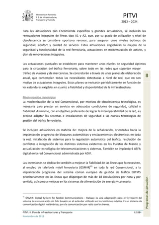 Ministerio de Fomento.
S. E. de Infraestructuras,
Transporte y Vivienda
PITVI
2012 – 2024
PITVI. II. Plan de Infraestructuras y Transporte II.188
Noviembre de 2013
II
Programasdeactuación
Para las actuaciones con Encomienda específica y grandes actuaciones, se incluirán las
renovaciones integrales de líneas tipo A1 y A2, que, por su grado de utilización y nivel de
obsolescencia se considere oportuno renovar, para asegurar unos niveles óptimos de
seguridad, confort y calidad de servicio. Estas actuaciones englobarán la mejora de la
seguridad y funcionalidad de la red ferroviaria, actuaciones en modernización de activos, y
plan de renovaciones integrales.
Las actuaciones puntuales se establecen para mantener unos niveles de seguridad óptimos
para la circulación del tráfico ferroviario, sobre todo en las redes que soportan mayor
tráfico de viajeros y de mercancías. Se concretarán a través de unos planes de elaboración
anual, que contemplen todas las necesidades detectadas a nivel de red, que no son
motivo de actuaciones integrales. Estos planes se revisarán periódicamente en función de
los estándares exigibles en cuanto a fiabilidad y disponibilidad de la infraestructura.
Modernización tecnológica
La modernización de la red Convencional, por motivos de obsolescencia tecnológica, es
necesaria para prestar un servicio en adecuadas condiciones de seguridad, calidad y
fiabilidad. Asimismo, con el objetivo preferente de lograr la interoperabilidad de la red, es
preciso adaptar los sistemas e instalaciones de seguridad a las nuevas tecnologías de
gestión del tráfico ferroviario.
Se incluyen actuaciones en materia de: mejora de la señalización, orientadas hacia la
implantación progresiva de bloqueos automáticos y enclavamientos electrónicos en toda
la red, instalación de sistemas para la regulación automática del tráfico, resolución de
conflictos e integración de los distintos sistemas existentes en los Puestos de Mando y
actualización tecnológica de telecomunicaciones y sistemas. También se implantará ASFA
digital en la red Convencional administrada por ADIF.
Las inversiones se dedicarán también a mejorar la fiabilidad de las líneas que lo necesiten,
al empleo de telefonía móvil ferroviaria (GSM-R)41
en toda la red Convencional, a la
implantación progresiva del sistema común europeo de gestión de tráfico ERTMS
prioritariamente en las líneas que dispongan de más de 18 circulaciones por hora y por
sentido, así como a mejoras en los sistemas de alimentación de energía y catenaria.
41
GSM-R: Global System for Mobile Communications - Railway es una adaptación para el ferrocarril del
sistema de comunicación sin hilo basado en el estándar utilizado en los teléfonos móviles. Es un sistema de
comunicación digital inalámbrico, para la comunicación por radio con los trenes.
 