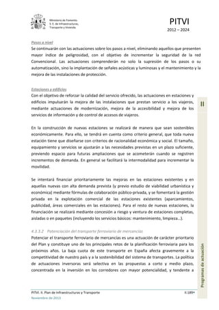 Ministerio de Fomento.
S. E. de Infraestructuras,
Transporte y Vivienda
PITVI
2012 – 2024
PITVI. II. Plan de Infraestructuras y Transporte II.189
Noviembre de 2013
II
Programasdeactuación
Pasos a nivel
Se continuarán con las actuaciones sobre los pasos a nivel, eliminando aquellos que presenten
mayor índice de peligrosidad, con el objetivo de incrementar la seguridad de la red
Convencional. Las actuaciones comprenderán no solo la supresión de los pasos o su
automatización, sino la implantación de señales acústicas y luminosas y el mantenimiento y la
mejora de las instalaciones de protección.
Estaciones y edificios
Con el objetivo de reforzar la calidad del servicio ofrecido, las actuaciones en estaciones y
edificios impulsarán la mejora de las instalaciones que prestan servicio a los viajeros,
mediante actuaciones de modernización, mejora de la accesibilidad y mejora de los
servicios de información y de control de accesos de viajeros.
En la construcción de nuevas estaciones se realizará de manera que sean sostenibles
económicamente. Para ello, se tendrá en cuenta como criterio general, que toda nueva
estación tiene que diseñarse con criterios de racionalidad económica y social. El tamaño,
equipamiento y servicios se ajustarán a las necesidades previstas en un plazo suficiente,
previendo espacio para futuras ampliaciones que se acometerán cuando se registren
incrementos de demanda. En general se facilitará la intermodalidad para incrementar la
movilidad.
Se intentará financiar prioritariamente las mejoras en las estaciones existentes y en
aquellas nuevas con alta demanda prevista (y previo estudio de viabilidad urbanística y
económica) mediante fórmulas de colaboración público-privada, y se fomentará la gestión
privada en la explotación comercial de las estaciones existentes (aparcamientos,
publicidad, áreas comerciales en las estaciones). Para el resto de nuevas estaciones, la
financiación se realizará mediante concesión a riesgo y ventura de estaciones completas,
aisladas o en paquetes (incluyendo los servicios básicos: mantenimiento, limpieza…).
4.3.3.2 Potenciación del transporte ferroviario de mercancías
Potenciar el transporte ferroviario de mercancías es una actuación de carácter prioritario
del Plan y constituye uno de los principales retos de la planificación ferroviaria para los
próximos años. La baja cuota de este transporte en España afecta gravemente a la
competitividad de nuestro país y a la sostenibilidad del sistema de transportes. La política
de actuaciones inversoras será selectiva en las propuestas a corto y medio plazo,
concentrada en la inversión en los corredores con mayor potencialidad, y tendente a
 