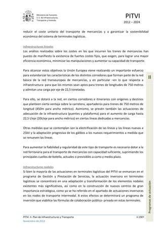 Ministerio de Fomento.
S. E. de Infraestructuras,
Transporte y Vivienda
PITVI
2012 – 2024
PITVI. II. Plan de Infraestructuras y Transporte II.190
Noviembre de 2013
II
Programasdeactuación
reducir el coste unitario del transporte de mercancías y a garantizar la sostenibilidad
económica del sistema de terminales logísticas.
Infraestructuras lineales
Los análisis realizados sobre los costes en los que incurren los trenes de mercancías han
puesto de manifiesto la existencia de fuertes costes fijos, que exigen, para lograr una mayor
eficiencia económica, minimizar las manipulaciones y aumentar su capacidad de transporte.
Para alcanzar estos objetivos la Unión Europea viene realizando un importante esfuerzo
para estandarizar las características de los distintos corredores que forman parte de la red
básica de la red transeuropea de mercancías, y en particular –en lo que respecta a
infraestructura- para que los mismos sean aptos para trenes de longitudes de 750 metros
y admitan una carga por eje de 22,5 toneladas.
Para ello, se dotará a la red, en ciertos corredores e itinerarios con orígenes y destinos
que planteen cierta ventaja sobre la carretera, apartaderos para trenes de 750 metros de
longitud (450m para ancho métrico). Asimismo, se prevén también las actuaciones de
adecuación de la infraestructura (puentes y plataforma) para el aumento de carga hasta
22,5 t/eje (20t/eje para ancho métrico) en ciertas líneas dedicadas a mercancías.
Otras medidas que se contemplan son la electrificación de las líneas y las líneas nuevas a
25kV y la adaptación progresiva de los gálibos a los nuevos requerimientos a medida que
se renueven las líneas.
Para aumentar la fiabilidad y regularidad de este tipo de transporte es necesario dotar a la
red ferroviaria para el transporte de mercancías con capacidad suficiente, suprimiendo los
principales cuellos de botella, actuales o previsibles a corto y medio plazo.
Infraestructuras nodales
Si bien la mayoría de las actuaciones en terminales logísticas del PITVI se enmarcan en el
programa de Gestión y Prestación de Servicios, la actuación inversora en terminales
logísticas se concentrará en una adaptación y transformación de los elementos nodales
existentes más significativos, así como en la construcción de nuevos centros de gran
importancia estratégica, como ya se ha referido en el apartado de actuaciones inversoras
en los nodos de transporte intermodal. A estos efectos se determinará un programa de
inversión que viabilice las fórmulas de colaboración público- privada en estas terminales.
 