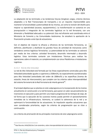 Ministerio de Fomento.
S. E. de Infraestructuras,
Transporte y Vivienda
PITVI
2012 – 2024
PITVI. II. Plan de Infraestructuras y Transporte II.191
Noviembre de 2013
II
Programasdeactuación
La adaptación de las terminales a las tendencias futuras (longitud, cargas, criterios técnicos
adaptados a la Red Transeuropea de transporte…) es un requisito imprescindible para
mantener la funcionalidad y potencialidad de las mismas, así como la revisión del diseño para
mejorar su operatividad (accesos, equipamientos.). La transformación se sustancia en una
jerarquización e integración de las terminales logísticas en la red ferroviaria, con una
dimensión y flexibilidad adecuada a su potencial. Esta red eficiente será coordinada entre el
Ministerio de Fomento y las Comunidades Autónomas. Se estudiará la aportación de la
financiación privada a este tipo de actuaciones.
Con el objetivo de mejorar la eficacia y eficiencia de las terminales ferroviarias, se
definirán, planificarán y diseñarán los grandes focos de actividad de mercancías como
verdaderos centros logísticos ferroviarios. La potencialidad de las terminales se valorará
por medio de tres criterios: actividad ferroviaria, desarrollo intermodal y desarrollo
logístico. Estas terminales contarán con Instalaciones Técnicas para realizar las
operaciones sobre el material y se complementarán con otras Plataformas e Instalaciones
Logísticas.
4.3.3.3 Red de Alta Velocidad
La red de Alta Velocidad está formada por las líneas especialmente construidas para Alta
Velocidad (velocidades iguales o superiores a 250km/h), las especialmente acondicionadas
para Alta Velocidad (velocidades del orden de 200km/h) y las específicas (tramos de
estación, líneas de interconexión), que cumplen con los criterios sobre interoperabilidad
del sistema ferroviario de la Red Ferroviaria de interés general42
.
El principal objetivo que se plantea en este subprograma es la incorporación de los tramos
actualmente en construcción a la red ferroviaria, para poner en valor secuencialmente las
inversiones en ejecución y para permitir una mejora progresiva de los tiempos de viaje, de
tal forma que la ejecución de los sucesivos tramos pueda permitir el aprovechamiento
inmediato de la infraestructura. Asimismo, se cuidará la coherencia de la red y se
optimizará la funcionalidad de las actuaciones. Se impulsarán aquellas actuaciones que
sean consideradas prioritarias, según los criterios de programación que se citan a
continuación.
Los criterios de priorización de las principales inversiones de este subprograma serán:
42
Real Decreto 1434/2010 de 5 de noviembre, sobre interoperabilidad del sistema ferroviario.
 
