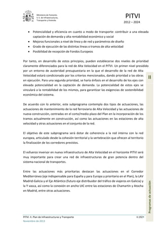 Ministerio de Fomento.
S. E. de Infraestructuras,
Transporte y Vivienda
PITVI
2012 – 2024
PITVI. II. Plan de Infraestructuras y Transporte II.192
Noviembre de 2013
II
Programasdeactuación
• Potencialidad y eficiencia en cuanto a modo de transporte: contribuir a una elevada
captación de demanda y alta rentabilidad económico y social
• Mejoras funcionales a nivel de línea y de red y parámetros de diseño
• Grado de ejecución de las distintas líneas o tramos de alta velocidad
• Posibilidad de recepción de Fondos Europeos
Por tanto, en desarrollo de estos principios, pueden establecerse dos niveles de prioridad
claramente diferenciados para la red de Alta Velocidad en el PITVI. Un primer nivel presidido
por un entorno de austeridad presupuestaria en la que el desarrollo de la red de Alta
Velocidad estará condicionado por los criterios mencionados, dando prioridad a las obras
en ejecución. Para una segunda prioridad, se haría énfasis en el desarrollo de los ejes con
elevada potencialidad en la captación de demanda. La potencialidad de estos ejes se
vinculará a la rentabilidad de los mismos, para garantizar las exigencias de sostenibilidad
económica del sistema.
De acuerdo con lo anterior, este subprograma contempla dos tipos de actuaciones, las
actuaciones de mantenimiento de la red ferroviaria de Alta Velocidad y las actuaciones de
nueva construcción, centradas en el corto/medio plazo del Plan en la incorporación de los
tramos actualmente en construcción, así como las actuaciones en las estaciones de alta
velocidad y otras actuaciones en el conjunto de la red.
El objetivo de este subprograma será dotar de coherencia a la red interna con la red
europea, articulado desde la cohesión territorial y la vertebración que ofrecen al territorio
la finalización de los corredores previstos.
El esfuerzo inversor en nueva infraestructura de Alta Velocidad en el horizonte PITVI será
muy importante para crear una red de infraestructuras de gran potencia dentro del
sistema nacional de transportes.
Entre las actuaciones más prioritarias destacan las actuaciones en el Corredor
Mediterráneo (eje indispensable para España y para Europa y prioritario en el Plan), la LAV
Madrid-Galicia y el Eje Atlántico (futuro eje distribuidor del tráfico de viajeros en Galicia) y
la Y vasca, así como la conexión en ancho UIC entre las estaciones de Chamartín y Atocha
en Madrid, entre otras actuaciones.
 