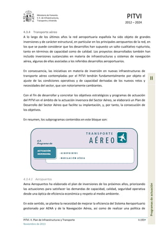 Ministerio de Fomento.
S. E. de Infraestructuras,
Transporte y Vivienda
PITVI
2012 – 2024
PITVI. II. Plan de Infraestructuras y Transporte II.193
Noviembre de 2013
II
Programasdeactuación
4.3.4 Transporte aéreo
A lo largo de los últimos años la red aeroportuaria española ha sido objeto de grandes
inversiones y de carácter estructural, en particular en los principales aeropuertos de la red, en
los que se puede considerar que los desarrollos han supuesto un salto cualitativo rupturista,
tanto en términos de capacidad como de calidad. Los proyectos desarrollados también han
incluido inversiones sustanciales en materia de infraestructuras y sistemas de navegación
aérea, algunas de ellas asociadas a los referidos desarrollos aeroportuarios.
En consecuencia, las iniciativas en materia de inversión en nuevas infraestructuras de
transporte aéreo contempladas por el PITVI tendrán fundamentalmente por objeto el
ajuste de las condiciones operativas y de capacidad derivadas de los nuevos retos y
necesidades del sector, que son notoriamente cambiantes.
Con el fin de desarrollar y concretar los objetivos estratégicos y programas de actuación
del PITVI en el ámbito de la actuación inversora del Sector Aéreo, se elaborará un Plan de
Desarrollo del Sector Aéreo que facilite su implantación, y, por tanto, la consecución de
los objetivos.
En resumen, los subprogramas contenidos en este bloque son:
4.3.4.1 Aeropuertos
Aena Aeropuertos ha elaborado el plan de inversiones de los próximos años, priorizando
las actuaciones para satisfacer las demandas de capacidad, calidad, seguridad operativa
desde una óptica de eficiencia económica y respeto al medio ambiente.
En este sentido, se plantea la necesidad de mejorar la eficiencia del Sistema Aeroportuario
gestionado por AENA y de la Navegación Aérea, así como de realizar una política de
 