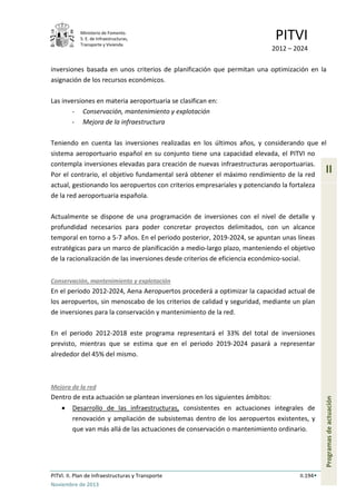 Ministerio de Fomento.
S. E. de Infraestructuras,
Transporte y Vivienda
PITVI
2012 – 2024
PITVI. II. Plan de Infraestructuras y Transporte II.194
Noviembre de 2013
II
Programasdeactuación
inversiones basada en unos criterios de planificación que permitan una optimización en la
asignación de los recursos económicos.
Las inversiones en materia aeroportuaria se clasifican en:
- Conservación, mantenimiento y explotación
- Mejora de la infraestructura
Teniendo en cuenta las inversiones realizadas en los últimos años, y considerando que el
sistema aeroportuario español en su conjunto tiene una capacidad elevada, el PITVI no
contempla inversiones elevadas para creación de nuevas infraestructuras aeroportuarias.
Por el contrario, el objetivo fundamental será obtener el máximo rendimiento de la red
actual, gestionando los aeropuertos con criterios empresariales y potenciando la fortaleza
de la red aeroportuaria española.
Actualmente se dispone de una programación de inversiones con el nivel de detalle y
profundidad necesarios para poder concretar proyectos delimitados, con un alcance
temporal en torno a 5-7 años. En el periodo posterior, 2019-2024, se apuntan unas líneas
estratégicas para un marco de planificación a medio-largo plazo, manteniendo el objetivo
de la racionalización de las inversiones desde criterios de eficiencia económico-social.
Conservación, mantenimiento y explotación
En el período 2012-2024, Aena Aeropuertos procederá a optimizar la capacidad actual de
los aeropuertos, sin menoscabo de los criterios de calidad y seguridad, mediante un plan
de inversiones para la conservación y mantenimiento de la red.
En el periodo 2012-2018 este programa representará el 33% del total de inversiones
previsto, mientras que se estima que en el periodo 2019-2024 pasará a representar
alrededor del 45% del mismo.
Mejora de la red
Dentro de esta actuación se plantean inversiones en los siguientes ámbitos:
• Desarrollo de las infraestructuras, consistentes en actuaciones integrales de
renovación y ampliación de subsistemas dentro de los aeropuertos existentes, y
que van más allá de las actuaciones de conservación o mantenimiento ordinario.
 