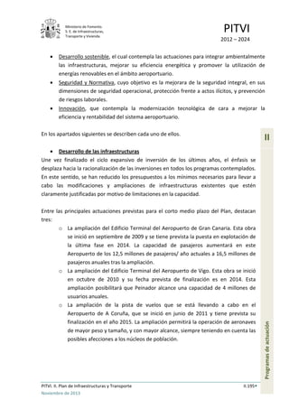Ministerio de Fomento.
S. E. de Infraestructuras,
Transporte y Vivienda
PITVI
2012 – 2024
PITVI. II. Plan de Infraestructuras y Transporte II.195
Noviembre de 2013
II
Programasdeactuación
• Desarrollo sostenible, el cual contempla las actuaciones para integrar ambientalmente
las infraestructuras, mejorar su eficiencia energética y promover la utilización de
energías renovables en el ámbito aeroportuario.
• Seguridad y Normativa, cuyo objetivo es la mejorara de la seguridad integral, en sus
dimensiones de seguridad operacional, protección frente a actos ilícitos, y prevención
de riesgos laborales.
• Innovación, que contempla la modernización tecnológica de cara a mejorar la
eficiencia y rentabilidad del sistema aeroportuario.
En los apartados siguientes se describen cada uno de ellos.
• Desarrollo de las infraestructuras
Une vez finalizado el ciclo expansivo de inversión de los últimos años, el énfasis se
desplaza hacia la racionalización de las inversiones en todos los programas contemplados.
En este sentido, se han reducido los presupuestos a los mínimos necesarios para llevar a
cabo las modificaciones y ampliaciones de infraestructuras existentes que estén
claramente justificadas por motivo de limitaciones en la capacidad.
Entre las principales actuaciones previstas para el corto medio plazo del Plan, destacan
tres:
o La ampliación del Edificio Terminal del Aeropuerto de Gran Canaria. Esta obra
se inició en septiembre de 2009 y se tiene prevista la puesta en explotación de
la última fase en 2014. La capacidad de pasajeros aumentará en este
Aeropuerto de los 12,5 millones de pasajeros/ año actuales a 16,5 millones de
pasajeros anuales tras la ampliación.
o La ampliación del Edificio Terminal del Aeropuerto de Vigo. Esta obra se inició
en octubre de 2010 y su fecha prevista de finalización es en 2014. Esta
ampliación posibilitará que Peinador alcance una capacidad de 4 millones de
usuarios anuales.
o La ampliación de la pista de vuelos que se está llevando a cabo en el
Aeropuerto de A Coruña, que se inició en junio de 2011 y tiene prevista su
finalización en el año 2015. La ampliación permitirá la operación de aeronaves
de mayor peso y tamaño, y con mayor alcance, siempre teniendo en cuenta las
posibles afecciones a los núcleos de población.
 