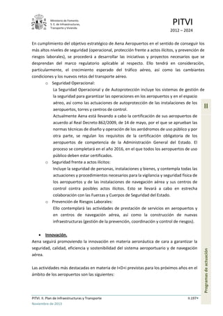 Ministerio de Fomento.
S. E. de Infraestructuras,
Transporte y Vivienda
PITVI
2012 – 2024
PITVI. II. Plan de Infraestructuras y Transporte II.197
Noviembre de 2013
II
Programasdeactuación
En cumplimiento del objetivo estratégico de Aena Aeropuertos en el sentido de conseguir los
más altos niveles de seguridad (operacional, protección frente a actos ilícitos, y prevención de
riesgos laborales), se procederá a desarrollar las iniciativas y proyectos necesarios que se
desprendan del marco regulatorio aplicable al respecto. Ello tendrá en consideración,
particularmente, el crecimiento esperado del tráfico aéreo, así como las cambiantes
condiciones y los nuevos retos del transporte aéreo.
o Seguridad Operacional:
La Seguridad Operacional y de Autoprotección incluye los sistemas de gestión de
la seguridad para garantizar las operaciones en los aeropuertos y en el espacio
aéreo, así como las actuaciones de autoprotección de las instalaciones de los
aeropuertos, torres y centros de control.
Actualmente Aena está llevando a cabo la certificación de sus aeropuertos de
acuerdo al Real Decreto 862/2009, de 14 de mayo, por el que se aprueban las
normas técnicas de diseño y operación de los aeródromos de uso público y por
otra parte, se regulan los requisitos de la certificación obligatoria de los
aeropuertos de competencia de la Administración General del Estado. El
proceso se completará en el año 2016, en el que todos los aeropuertos de uso
público deben estar certificados.
o Seguridad frente a actos ilícitos:
Incluye la seguridad de personas, instalaciones y bienes, y contempla todas las
actuaciones y procedimientos necesarios para la vigilancia y seguridad física de
los aeropuertos y de las instalaciones de navegación aérea y sus centros de
control contra posibles actos ilícitos. Esto se llevará a cabo en estrecha
colaboración con las Fuerzas y Cuerpos de Seguridad del Estado.
o Prevención de Riesgos Laborales:
Ello contemplará las actividades de prestación de servicios en aeropuertos y
en centros de navegación aérea, así como la construcción de nuevas
infraestructuras (gestión de la prevención, coordinación y control de riesgos).
• Innovación.
Aena seguirá promoviendo la innovación en materia aeronáutica de cara a garantizar la
seguridad, calidad, eficiencia y sostenibilidad del sistema aeroportuario y de navegación
aérea.
Las actividades más destacadas en materia de I+D+i previstas para los próximos años en el
ámbito de los aeropuertos son las siguientes:
 