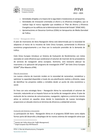 Ministerio de Fomento.
S. E. de Infraestructuras,
Transporte y Vivienda
PITVI
2012 – 2024
PITVI. II. Plan de Infraestructuras y Transporte II.198
Noviembre de 2013
II
Programasdeactuación
o Actividades dirigidas a la mejora de la seguridad e instalaciones en aeropuertos.
o Actividades de innovación orientadas al ahorro y la eficiencia energética, que se
realizan bajo el marco regulador que establece el “Plan de Ahorro y Eficiencia
Energética en los edificios de la Administración General del Estado” (PAAE AGE).
o Aproximaciones en Descenso Continuo (CDAs) en Aeropuertos de Media Densidad
de Tráfico.
4.3.4.2 Navegación Aérea
El plan de inversiones de Aena Navegación Aérea está determinado por la necesidad de
adaptarse al marco de la iniciativa de Cielo Único Europeo, aumentando la eficiencia
económica progresivamente y en línea con la evolución previsible de la demanda de
tráfico.
Cielo Único Europeo introduce un Sistema de Evaluación de Rendimientos con metas
asociadas en coste-eficiencia que condicionan el volumen de inversión de los proveedores
de servicios de navegación aérea europeos. Asimismo, será necesario adecuar las
inversiones a la aplicación del programa de investigación ATM43
del Cielo Único Europeo
SESAR44
(Plan Maestro ATM).
Plan de inversiones
Los nuevos criterios de inversión inciden en la necesidad de racionalizar, rentabilizar y
optimizar la capacidad disponible a través de una planificación realista y eficiente, capaz
de identificar los proyectos viables y rentables desde un punto de vista económico y
social.
En línea con esta estrategia Aena – Navegación Aérea ha racionalizado el volumen de
inversión, reduciendo así su impacto futuro en las tarifas de navegación aérea. El plan de
evolución de los sistemas de comunicaciones, navegación, vigilancia y control de tránsito
aéreo se centrará en aquellas áreas donde la implantación de nuevas tecnologías
proporcione un elevado retorno en términos de eficiencia y calidad del servicio.
Evolución del Sistema e Innovación
La participación de Aena - Navegación Aérea en el programa SESAR tiene como objeto
formar parte del desarrollo y despliegue de los nuevos sistemas de navegación aérea que
43
Gestión del Tráfico Aéreo (Air Traffic Management)
44
Single European Sky ATM Research
 