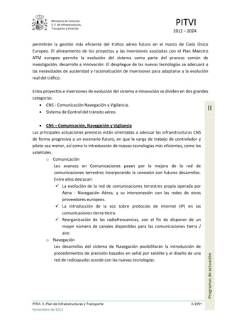 Ministerio de Fomento.
S. E. de Infraestructuras,
Transporte y Vivienda
PITVI
2012 – 2024
PITVI. II. Plan de Infraestructuras y Transporte II.199
Noviembre de 2013
II
Programasdeactuación
permitirán la gestión más eficiente del tráfico aéreo futuro en el marco de Cielo Único
Europeo. El alineamiento de los proyectos y las inversiones asociadas con el Plan Maestro
ATM europeo permite la evolución del sistema como parte del proceso común de
investigación, desarrollo e innovación. El despliegue de las nuevas tecnologías se adecuará a
las necesidades de austeridad y racionalización de inversiones para adaptarse a la evolución
real del tráfico.
Estos proyectos e inversiones de evolución del sistema e innovación se dividen en dos grandes
categorías:
• CNS - Comunicación Navegación y Vigilancia.
• Sistema de Control del tránsito aéreo
• CNS – Comunicación, Navegación y Vigilancia
Las principales actuaciones previstas están orientadas a adecuar las infraestructuras CNS
de forma progresiva a un escenario futuro, en que la carga de trabajo de controlador y
piloto sea menor, así como la introducción de nuevas tecnologías más eficientes, como los
satelitales.
o Comunicación
Los avances en Comunicaciones pasan por la mejora de la red de
comunicaciones terrestres incorporando la conexión con futuros desarrollos.
Entre ellos destacan:
 La evolución de la red de comunicaciones terrestres propia operada por
Aena - Navegación Aérea, y su interconexión con las redes de otros
proveedores europeos.
 La introducción de la voz sobre protocolo de internet (IP) en las
comunicaciones tierra-tierra.
 Reorganización de las radiofrecuencias, con el fin de disponer de un
mayor número de canales disponibles para las comunicaciones tierra /
aire.
o Navegación
Los desarrollos del sistema de Navegación posibilitarán la introducción de
procedimientos de precisión basados en señal por satélite y el diseño de una
red de radioayudas acorde con las nuevas tecnologías:
 