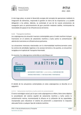Ministerio de Fomento.
S. E. de Infraestructuras,
Transporte y Vivienda
PITVI
2012 – 2024
PITVI. II. Plan de Infraestructuras y Transporte II.201
Noviembre de 2013
II
Programasdeactuación
A más largo plazo, se prevé el desarrollo europeo del concepto de operaciones mediante la
integración de elementos, mejorando la gestión en tierra de las trayectorias y su posible
delegación a los pilotos. Además, se contempla el uso de las nuevas prestaciones de
navegación para un posicionamiento de gran precisión mediante satélite, minimizando las
necesidades de apoyo en las infraestructuras terrestres.
4.3.5 Transporte marítimo
Los subprogramas de actuación inversora contemplados para el modo marítimo incluyen
inversiones en el sistema de salvamento marítimo y lucha contra la contaminación
además de inversiones en infraestructuras portuarias.
Las actuaciones inversoras relacionadas con la intermodalidad marítimo-terrestre como
los centros de actividades logísticas o los accesos terrestres a los puertos, se encuentran
recogidas en el capítulo de Transporte Intermodal.
En resumen, los subprogramas contenidos en este bloque son:
El detalle de las actuaciones contempladas en estos subprogramas se describe en el
epígrafe 6.
4.3.5.1 Salvamento marítimo y lucha contra la contaminación
El marco estratégico actual, por lo que a este subprograma se refiere, tiene como objetivo
la consolidación del sistema español de salvamento marítimo y lucha contra la
contaminación marina, incrementando la eficacia en la utilización de las capacidades
incorporadas para robustecer el sistema de prevención y proporcionar la respuesta
adecuada frente a cualquier tipo de incidente marítimo.
 