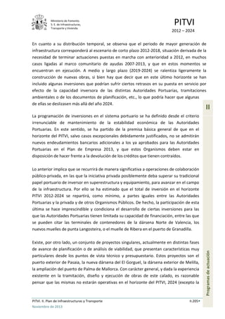 Ministerio de Fomento.
S. E. de Infraestructuras,
Transporte y Vivienda
PITVI
2012 – 2024
PITVI. II. Plan de Infraestructuras y Transporte II.205
Noviembre de 2013
II
Programasdeactuación
En cuanto a su distribución temporal, se observa que el periodo de mayor generación de
infraestructura corresponderá al escenario de corto plazo 2012-2018, situación derivada de la
necesidad de terminar actuaciones puestas en marcha con anterioridad a 2012, en muchos
casos ligadas al marco comunitario de ayudas 2007-2013, y que en estos momentos se
encuentran en ejecución. A medio y largo plazo (2019-2024) se ralentiza ligeramente la
construcción de nuevas obras, si bien hay que decir que en este último horizonte se han
incluido algunas inversiones que podrían sufrir ciertos retrasos en su puesta en servicio por
efecto de la capacidad inversora de las distintas Autoridades Portuarias, tramitaciones
ambientales o de los documentos de planificación, etc., lo que podría hacer que algunas
de ellas se deslizasen más allá del año 2024.
La programación de inversiones en el sistema portuario se ha definido desde el criterio
irrenunciable de mantenimiento de la estabilidad económica de las Autoridades
Portuarias. En este sentido, se ha partido de la premisa básica general de que en el
horizonte del PITVI, salvo casos excepcionales debidamente justificados, no se admitirán
nuevos endeudamientos bancarios adicionales a los ya aprobados para las Autoridades
Portuarias en el Plan de Empresa 2013, y que estos Organismos deben estar en
disposición de hacer frente a la devolución de los créditos que tienen contraídos.
Lo anterior implica que se recurrirá de manera significativa a operaciones de colaboración
público-privada, en las que la iniciativa privada posiblemente deba superar su tradicional
papel portuario de inversor en superestructura y equipamiento, para avanzar en el campo
de la infraestructura. Por ello se ha estimado que el total de inversión en el horizonte
PITVI 2012-2024 se repartirá, como mínimo, a partes iguales entre las Autoridades
Portuarias y la privada y de otros Organismos Públicos. De hecho, la participación de esta
última se hace imprescindible y condiciona el desarrollo de ciertas inversiones para las
que las Autoridades Portuarias tienen limitada su capacidad de financiación, entre las que
se pueden citar las terminales de contenedores de la dársena Norte de Valencia, los
nuevos muelles de punta Langosteira, o el muelle de Ribera en el puerto de Granadilla.
Existe, por otro lado, un conjunto de proyectos singulares, actualmente en distintas fases
de avance de planificación o de análisis de viabilidad, que presentan características muy
particulares desde los puntos de vista técnico y presupuestario. Estos proyectos son el
puerto exterior de Pasaia, la nueva dársena del El Gorguel, la dársena exterior de Melilla,
la ampliación del puerto de Palma de Mallorca. Con carácter general, y dada la experiencia
existente en la tramitación, diseño y ejecución de obras de este calado, es razonable
pensar que las mismas no estarán operativas en el horizonte del PITVI, 2024 (excepto la
 