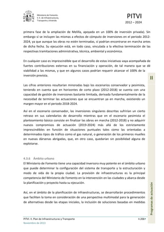Ministerio de Fomento.
S. E. de Infraestructuras,
Transporte y Vivienda
PITVI
2012 – 2024
PITVI. II. Plan de Infraestructuras y Transporte II.206
Noviembre de 2013
II
Programasdeactuación
primera fase de la ampliación de Melilla, apoyada en un 100% de inversión privada). Sin
embargo sí se incluyen las mismas a efectos de cómputo de inversiones en el periodo 2012-
2024, ya que aunque las obras no estén terminadas, sí podrían encontrarse en marcha antes
de dicha fecha. Su ejecución está, en todo caso, vinculada a la efectiva terminación de las
respectivas tramitaciones administrativa, técnica, ambiental y económica.
En cualquier caso es imprescindible que el desarrollo de estas iniciativas vaya acompañada de
fuertes contribuciones externas en su financiación y operación, de tal manera que se dé
viabilidad a las mismas, y que en algunos casos podrían requerir alcanzar el 100% de la
inversión prevista.
Las cifras anteriores resultarían minoradas bajo los escenarios conservador y pesimista,
teniendo en cuenta que en horizontes de corto plazo (2012-2018) se cuenta con una
capacidad de gestión de inversiones bastante limitada, derivada fundamentalmente de la
necesidad de terminar las actuaciones que se encuentran ya en marcha, existiendo un
margen mayor en el periodo 2018-2024.
Así en el escenario conservador, las inversiones singulares descritas sufrirían un cierto
retraso en sus calendarios de desarrollo mientras que en el escenario pesimista el
planteamiento básico consiste en finalizar las obras en marcha (2012-2018) y no adquirir
nuevos compromisos de actuación (2019-2024) más allá de los estrictamente
imprescindibles en función de situaciones puntuales tales como las orientadas a
determinados tipos de tráfico como el gas natural, o generación de los primeros muelles
en nuevas dársenas abrigadas, que, en otro caso, quedarían sin posibilidad alguna de
explotarse.
4.3.6 Ámbito urbano
El Ministerio de Fomento tiene una capacidad inversora muy potente en el ámbito urbano
que puede determinar la configuración del sistema de transporte y la estructuración y
modo de vida de la propia ciudad. La provisión de infraestructuras es la principal
competencia del Ministerio de Fomento en la intervención en las ciudades y abarca desde
la planificación y proyecto hasta su ejecución.
Así, en el ámbito de la planificación de infraestructuras, se desarrollarán procedimientos
que faciliten la toma en consideración de una perspectiva multimodal para la generación
de alternativas desde las etapas iniciales, la inclusión de soluciones basadas en medidas
 