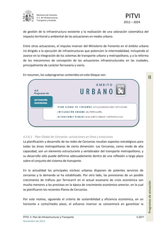 Ministerio de Fomento.
S. E. de Infraestructuras,
Transporte y Vivienda
PITVI
2012 – 2024
PITVI. II. Plan de Infraestructuras y Transporte II.207
Noviembre de 2013
II
Programasdeactuación
de gestión de la infraestructura existente y la realización de una valoración sistemática del
impacto territorial y ambiental de las actuaciones en medio urbano.
Entre otras actuaciones, el impulso inversor del Ministerio de Fomento en el ámbito urbano
irá dirigido a la ejecución de infraestructuras que potencien la intermodalidad, incluyendo el
avance en la integración de los sistemas de transporte urbano y metropolitano, y a la reforma
de los mecanismos de concepción de las actuaciones infraestructurales en las ciudades,
principalmente de carácter ferroviario y viario.
En resumen, los subprogramas contenidos en este bloque son:
4.3.6.1 Plan Global de Cercanías: actuaciones en línea y estaciones
La planificación y desarrollo de las redes de Cercanías resultan aspectos estratégicos para
todas las áreas metropolitanas de cierta dimensión. Las Cercanías, como modo de alta
capacidad, son un elemento estructurarte y vertebrador del transporte metropolitano, y
su desarrollo sólo puede definirse adecuadamente dentro de una reflexión a largo plazo
sobre el conjunto del sistema de transporte.
En la actualidad los principales núcleos urbanos disponen de potentes servicios de
cercanías y la demanda se ha estabilizado. Por otro lado, las previsiones de un posible
crecimiento de tráficos por ferrocarril en el actual escenario de crisis económica son
mucho menores a las previstas en la época de crecimiento económico anterior, en la cual
se planificaron los recientes Planes de Cercanías.
Por este motivo, siguiendo el criterio de sostenibilidad y eficiencia económica, en un
horizonte a corto/medio plazo, el esfuerzo inversor se concentrará en garantizar la
 