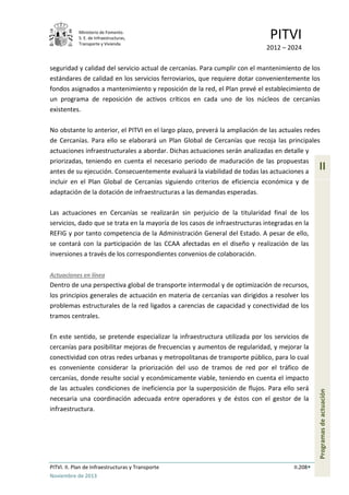Ministerio de Fomento.
S. E. de Infraestructuras,
Transporte y Vivienda
PITVI
2012 – 2024
PITVI. II. Plan de Infraestructuras y Transporte II.208
Noviembre de 2013
II
Programasdeactuación
seguridad y calidad del servicio actual de cercanías. Para cumplir con el mantenimiento de los
estándares de calidad en los servicios ferroviarios, que requiere dotar convenientemente los
fondos asignados a mantenimiento y reposición de la red, el Plan prevé el establecimiento de
un programa de reposición de activos críticos en cada uno de los núcleos de cercanías
existentes.
No obstante lo anterior, el PITVI en el largo plazo, preverá la ampliación de las actuales redes
de Cercanías. Para ello se elaborará un Plan Global de Cercanías que recoja las principales
actuaciones infraestructurales a abordar. Dichas actuaciones serán analizadas en detalle y
priorizadas, teniendo en cuenta el necesario periodo de maduración de las propuestas
antes de su ejecución. Consecuentemente evaluará la viabilidad de todas las actuaciones a
incluir en el Plan Global de Cercanías siguiendo criterios de eficiencia económica y de
adaptación de la dotación de infraestructuras a las demandas esperadas.
Las actuaciones en Cercanías se realizarán sin perjuicio de la titularidad final de los
servicios, dado que se trata en la mayoría de los casos de infraestructuras integradas en la
REFIG y por tanto competencia de la Administración General del Estado. A pesar de ello,
se contará con la participación de las CCAA afectadas en el diseño y realización de las
inversiones a través de los correspondientes convenios de colaboración.
Actuaciones en línea
Dentro de una perspectiva global de transporte intermodal y de optimización de recursos,
los principios generales de actuación en materia de cercanías van dirigidos a resolver los
problemas estructurales de la red ligados a carencias de capacidad y conectividad de los
tramos centrales.
En este sentido, se pretende especializar la infraestructura utilizada por los servicios de
cercanías para posibilitar mejoras de frecuencias y aumentos de regularidad, y mejorar la
conectividad con otras redes urbanas y metropolitanas de transporte público, para lo cual
es conveniente considerar la priorización del uso de tramos de red por el tráfico de
cercanías, donde resulte social y económicamente viable, teniendo en cuenta el impacto
de las actuales condiciones de ineficiencia por la superposición de flujos. Para ello será
necesaria una coordinación adecuada entre operadores y de éstos con el gestor de la
infraestructura.
 