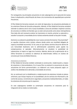 Ministerio de Fomento.
S. E. de Infraestructuras,
Transporte y Vivienda
PITVI
2012 – 2024
PITVI. II. Plan de Infraestructuras y Transporte II.209
Noviembre de 2013
II
Programasdeactuación
Por consiguiente, las principales actuaciones en este subprograma son la ejecución de nuevas
líneas, la duplicación y electrificación de líneas y los incrementos de capacidad para aumentar
frecuencias.
El Plan Global de Cercanías evaluará, con visión de largo plazo, las actuaciones planteadas en
los anteriores Planes de Cercanías propuestos. Además, el Plan Global de Cercanías estudiará
extender la cobertura de la red a nuevas localidades o áreas de actividad e implantar servicios
de cercanías en ámbitos territoriales que se están estructurando como áreas metropolitanas.
Para todo ello será necesario analizar las inversiones en marcha, priorizar su ejecución y
estudiar la situación y necesidades de los núcleos existentes donde no hay plan iniciado.
Asimismo se analizará la posibilidad de crear nuevos servicios ferroviarios “de proximidad”
en aquellas relaciones entre núcleos urbanos donde exista una movilidad obligada de
viajeros (movilidad recurrente). En los casos en que dichos servicios discurran dentro de
una Comunidad Autónoma será la administración autonómica quien aporte las
compensaciones al operador. Alternativamente se estudiará la posibilidad de
subvencionar al viajero en lugar de al servicio. Además, dentro de la optimización de la
oferta ferroviaria se analizara la cobertura de determinados tráficos en núcleos de
cercanías por trenes de Media Distancia.
Actuaciones en estaciones
El Plan Global de Cercanías también contempla la construcción, modernización y mejora
de estaciones e intercambiadores. En el nuevo Plan se analizará la conveniencia de estas
actuaciones de forma pormenorizada y se elaborará una nueva propuesta según un
análisis más detallado de la demanda y necesidades de servicio.
Así, se continuará con la rehabilitación y modernización de estaciones iniciada en planes
anteriores, que incluye mejoras en la accesibilidad y de los servicios de información y de
control de accesos, incremento de la seguridad y actuaciones medioambientales, en todas
las estaciones de cercanías que lo requieran.
En este subprograma también se contemplan actuaciones en estaciones para la
integración de los modos no motorizados.
 