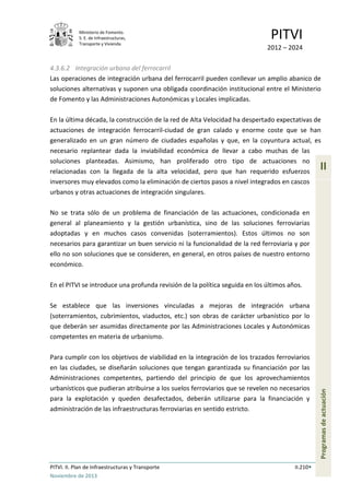 Ministerio de Fomento.
S. E. de Infraestructuras,
Transporte y Vivienda
PITVI
2012 – 2024
PITVI. II. Plan de Infraestructuras y Transporte II.210
Noviembre de 2013
II
Programasdeactuación
4.3.6.2 Integración urbana del ferrocarril
Las operaciones de integración urbana del ferrocarril pueden conllevar un amplio abanico de
soluciones alternativas y suponen una obligada coordinación institucional entre el Ministerio
de Fomento y las Administraciones Autonómicas y Locales implicadas.
En la última década, la construcción de la red de Alta Velocidad ha despertado expectativas de
actuaciones de integración ferrocarril-ciudad de gran calado y enorme coste que se han
generalizado en un gran número de ciudades españolas y que, en la coyuntura actual, es
necesario replantear dada la inviabilidad económica de llevar a cabo muchas de las
soluciones planteadas. Asimismo, han proliferado otro tipo de actuaciones no
relacionadas con la llegada de la alta velocidad, pero que han requerido esfuerzos
inversores muy elevados como la eliminación de ciertos pasos a nivel integrados en cascos
urbanos y otras actuaciones de integración singulares.
No se trata sólo de un problema de financiación de las actuaciones, condicionada en
general al planeamiento y la gestión urbanística, sino de las soluciones ferroviarias
adoptadas y en muchos casos convenidas (soterramientos). Estos últimos no son
necesarios para garantizar un buen servicio ni la funcionalidad de la red ferroviaria y por
ello no son soluciones que se consideren, en general, en otros países de nuestro entorno
económico.
En el PITVI se introduce una profunda revisión de la política seguida en los últimos años.
Se establece que las inversiones vinculadas a mejoras de integración urbana
(soterramientos, cubrimientos, viaductos, etc.) son obras de carácter urbanístico por lo
que deberán ser asumidas directamente por las Administraciones Locales y Autonómicas
competentes en materia de urbanismo.
Para cumplir con los objetivos de viabilidad en la integración de los trazados ferroviarios
en las ciudades, se diseñarán soluciones que tengan garantizada su financiación por las
Administraciones competentes, partiendo del principio de que los aprovechamientos
urbanísticos que pudieran atribuirse a los suelos ferroviarios que se revelen no necesarios
para la explotación y queden desafectados, deberán utilizarse para la financiación y
administración de las infraestructuras ferroviarias en sentido estricto.
 