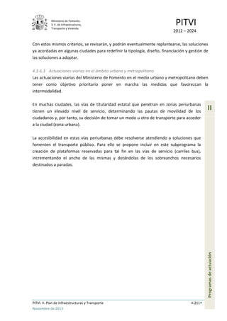Ministerio de Fomento.
S. E. de Infraestructuras,
Transporte y Vivienda
PITVI
2012 – 2024
PITVI. II. Plan de Infraestructuras y Transporte II.211
Noviembre de 2013
II
Programasdeactuación
Con estos mismos criterios, se revisarán, y podrán eventualmente replantearse, las soluciones
ya acordadas en algunas ciudades para redefinir la tipología, diseño, financiación y gestión de
las soluciones a adoptar.
4.3.6.3 Actuaciones viarias en el ámbito urbano y metropolitano
Las actuaciones viarias del Ministerio de Fomento en el medio urbano y metropolitano deben
tener como objetivo prioritario poner en marcha las medidas que favorezcan la
intermodalidad.
En muchas ciudades, las vías de titularidad estatal que penetran en zonas periurbanas
tienen un elevado nivel de servicio, determinando las pautas de movilidad de los
ciudadanos y, por tanto, su decisión de tomar un modo u otro de transporte para acceder
a la ciudad (zona urbana).
La accesibilidad en estas vías periurbanas debe resolverse atendiendo a soluciones que
fomenten el transporte público. Para ello se propone incluir en este subprograma la
creación de plataformas reservadas para tal fin en las vías de servicio (carriles bus),
incrementando el ancho de las mismas y dotándolas de los sobreanchos necesarios
destinados a paradas.
 