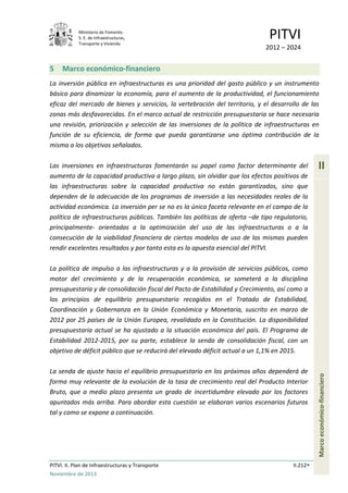 Ministerio de Fomento.
S. E. de Infraestructuras,
Transporte y Vivienda
PITVI
2012 – 2024
PITVI. II. Plan de Infraestructuras y Transporte II.212
Noviembre de 2013
II
Marcoeconómico-financiero
5 Marco económico-financiero
La inversión pública en infraestructuras es una prioridad del gasto público y un instrumento
básico para dinamizar la economía, para el aumento de la productividad, el funcionamiento
eficaz del mercado de bienes y servicios, la vertebración del territorio, y el desarrollo de las
zonas más desfavorecidas. En el marco actual de restricción presupuestaria se hace necesaria
una revisión, priorización y selección de las inversiones de la política de infraestructuras en
función de su eficiencia, de forma que pueda garantizarse una óptima contribución de la
misma a los objetivos señalados.
Las inversiones en infraestructuras fomentarán su papel como factor determinante del
aumento de la capacidad productiva a largo plazo, sin olvidar que los efectos positivos de
las infraestructuras sobre la capacidad productiva no están garantizados, sino que
dependen de la adecuación de los programas de inversión a las necesidades reales de la
actividad económica. La inversión per se no es la única faceta relevante en el campo de la
política de infraestructuras públicas. También las políticas de oferta –de tipo regulatorio,
principalmente- orientadas a la optimización del uso de las infraestructuras o a la
consecución de la viabilidad financiera de ciertos modelos de uso de las mismas pueden
rendir excelentes resultados y por tanto esta es la apuesta esencial del PITVI.
La política de impulso a las infraestructuras y a la provisión de servicios públicos, como
motor del crecimiento y de la recuperación económica, se someterá a la disciplina
presupuestaria y de consolidación fiscal del Pacto de Estabilidad y Crecimiento, así como a
los principios de equilibrio presupuestario recogidos en el Tratado de Estabilidad,
Coordinación y Gobernanza en la Unión Económica y Monetaria, suscrito en marzo de
2012 por 25 países de la Unión Europea, revalidado en la Constitución. La disponibilidad
presupuestaria actual se ha ajustado a la situación económica del país. El Programa de
Estabilidad 2012-2015, por su parte, establece la senda de consolidación fiscal, con un
objetivo de déficit público que se reducirá del elevado déficit actual a un 1,1% en 2015.
La senda de ajuste hacia el equilibrio presupuestario en los próximos años dependerá de
forma muy relevante de la evolución de la tasa de crecimiento real del Producto Interior
Bruto, que a medio plazo presenta un grado de incertidumbre elevado por los factores
apuntados más arriba. Para abordar esta cuestión se elaboran varios escenarios futuros
tal y como se expone a continuación.
 