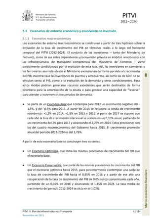 Ministerio de Fomento.
S. E. de Infraestructuras,
Transporte y Vivienda
PITVI
2012 – 2024
PITVI. II. Plan de Infraestructuras y Transporte II.213
Noviembre de 2013
II
Marcoeconómico-financiero
5.1 Escenarios de entorno económico y envolvente de inversión.
5.1.1 Escenarios macroeconómicos
Los escenarios de entorno macroeconómico se construyen a partir de tres hipótesis sobre la
evolución de la tasa de crecimiento del PIB en términos reales a lo largo del horizonte
temporal del PITVI (2012-2024). El conjunto de las inversiones -- tanto del Ministerio de
Fomento, como de sus entes dependientes y la inversión privada en ámbitos relacionados con
las infraestructuras de transporte competencia del Ministerio de Fomento – viene
parcialmente condicionado por la evolución de esta tasa. Así, las inversiones en carreteras y
las ferroviarias asumidas desde el Ministerio evolucionan de forma paralela al crecimiento
del PIB, mientras que las inversiones de puertos y aeropuertos, así como las de ADIF no se
vinculan tanto al PIB, como a la evolución de la demanda y otros condicionantes. Para
estos modos podrían generarse recursos excedentes que serán destinados de forma
prioritaria para la amortización de la deuda o para generar una capacidad de “reserva”
para atender a incrementos inesperados de demanda.
• Se parte de un Escenario Base que contempla para 2012 un crecimiento negativo del -
1,5%, y del -0,5% para 2013. A partir de 2014 se recupera la senda de crecimiento
económico: +1,2% en 2014; +1,9% en 2015 y 2016. A partir de 2017 se supone que
cada año la tasa de crecimiento interanual se acelera en un 0,10% anual, partiendo de
un crecimiento del 2% para 2017 y alcanzando el 2,70% en 2024. Estas previsiones son
las del cuadro macroeconómico del Gobierno hasta 2015. El crecimiento promedio
anual del periodo 2012-2024 es del 1,76%.
A partir de este escenario base se construyen tres variantes:
• Un Escenario Optimista, que toma los mismas previsiones de crecimiento del PIB que
el escenario base.
• Un Escenario Conservador, que parte de las mismas previsiones de crecimiento del PIB
que el escenario optimista hasta 2015, para posteriormente contemplar una caída de
la tasa de crecimiento del PIB hasta el 0,95% en 2016 y a partir de ese año una
recuperación de la tasa de crecimiento del PIB de 0,05 puntos porcentuales cada año,
partiendo de un 0,95% en 2016 y alcanzando el 1,35% en 2024. La tasa media de
crecimiento del periodo 2012-2024 se sitúa en el 1,02%.
 