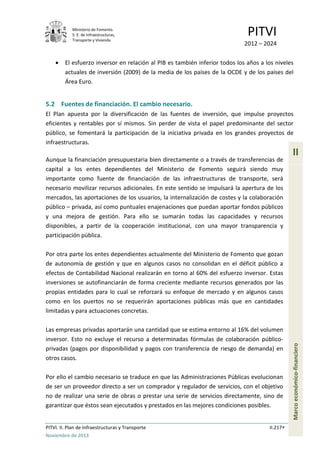 Ministerio de Fomento.
S. E. de Infraestructuras,
Transporte y Vivienda
PITVI
2012 – 2024
PITVI. II. Plan de Infraestructuras y Transporte II.217
Noviembre de 2013
II
Marcoeconómico-financiero
• El esfuerzo inversor en relación al PIB es también inferior todos los años a los niveles
actuales de inversión (2009) de la media de los países de la OCDE y de los países del
Área Euro.
5.2 Fuentes de financiación. El cambio necesario.
El Plan apuesta por la diversificación de las fuentes de inversión, que impulse proyectos
eficientes y rentables por sí mismos. Sin perder de vista el papel predominante del sector
público, se fomentará la participación de la iniciativa privada en los grandes proyectos de
infraestructuras.
Aunque la financiación presupuestaria bien directamente o a través de transferencias de
capital a los entes dependientes del Ministerio de Fomento seguirá siendo muy
importante como fuente de financiación de las infraestructuras de transporte, será
necesario movilizar recursos adicionales. En este sentido se impulsará la apertura de los
mercados, las aportaciones de los usuarios, la internalización de costes y la colaboración
público – privada, así como puntuales enajenaciones que puedan aportar fondos públicos
y una mejora de gestión. Para ello se sumarán todas las capacidades y recursos
disponibles, a partir de la cooperación institucional, con una mayor transparencia y
participación pública.
Por otra parte los entes dependientes actualmente del Ministerio de Fomento que gozan
de autonomía de gestión y que en algunos casos no consolidan en el déficit público a
efectos de Contabilidad Nacional realizarán en torno al 60% del esfuerzo inversor. Estas
inversiones se autofinanciarán de forma creciente mediante recursos generados por las
propias entidades para lo cual se reforzará su enfoque de mercado y en algunos casos
como en los puertos no se requerirán aportaciones públicas más que en cantidades
limitadas y para actuaciones concretas.
Las empresas privadas aportarán una cantidad que se estima entorno al 16% del volumen
inversor. Esto no excluye el recurso a determinadas fórmulas de colaboración público-
privadas (pagos por disponibilidad y pagos con transferencia de riesgo de demanda) en
otros casos.
Por ello el cambio necesario se traduce en que las Administraciones Públicas evolucionan
de ser un proveedor directo a ser un comprador y regulador de servicios, con el objetivo
no de realizar una serie de obras o prestar una serie de servicios directamente, sino de
garantizar que éstos sean ejecutados y prestados en las mejores condiciones posibles.
 