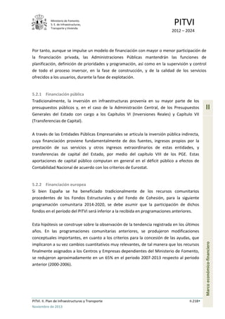 Ministerio de Fomento.
S. E. de Infraestructuras,
Transporte y Vivienda
PITVI
2012 – 2024
PITVI. II. Plan de Infraestructuras y Transporte II.218
Noviembre de 2013
II
Marcoeconómico-financiero
Por tanto, aunque se impulse un modelo de financiación con mayor o menor participación de
la financiación privada, las Administraciones Públicas mantendrán las funciones de
planificación, definición de prioridades y programación, así como en la supervisión y control
de todo el proceso inversor, en la fase de construcción, y de la calidad de los servicios
ofrecidos a los usuarios, durante la fase de explotación.
5.2.1 Financiación pública
Tradicionalmente, la inversión en infraestructuras provenía en su mayor parte de los
presupuestos públicos y, en el caso de la Administración Central, de los Presupuestos
Generales del Estado con cargo a los Capítulos VI (Inversiones Reales) y Capítulo VII
(Transferencias de Capital).
A través de las Entidades Públicas Empresariales se articula la inversión pública indirecta,
cuya financiación proviene fundamentalmente de dos fuentes, ingresos propios por la
prestación de sus servicios y otros ingresos extraordinarios de estas entidades, y
transferencias de capital del Estado, por medio del capítulo VIII de los PGE. Estas
aportaciones de capital público computan en general en el déficit público a efectos de
Contabilidad Nacional de acuerdo con los criterios de Eurostat.
5.2.2 Financiación europea
Si bien España se ha beneficiado tradicionalmente de los recursos comunitarios
procedentes de los Fondos Estructurales y del Fondo de Cohesión, para la siguiente
programación comunitaria 2014-2020, se debe asumir que la participación de dichos
fondos en el período del PITVI será inferior a la recibida en programaciones anteriores.
Esta hipótesis se construye sobre la observación de la tendencia registrada en los últimos
años. En las programaciones comunitarias anteriores, se produjeron modificaciones
conceptuales importantes, en cuanto a los criterios para la concesión de las ayudas, que
implicaron a su vez cambios cuantitativos muy relevantes, de tal manera que los recursos
finalmente asignados a los Centros y Empresas dependientes del Ministerio de Fomento,
se redujeron aproximadamente en un 65% en el periodo 2007-2013 respecto al periodo
anterior (2000-2006).
 