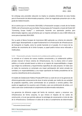 Ministerio de Fomento.
S. E. de Infraestructuras,
Transporte y Vivienda
PITVI
2012 – 2024
PITVI. II. Plan de Infraestructuras y Transporte II.219
Noviembre de 2013
II
Marcoeconómico-financiero
Sin embargo esta previsible reducción no implica la completa eliminación de estos fondos
para la financiación de determinados proyectos, si bien las magnitudes presentan aún un alto
grado de indeterminación.
Así se estima que en el horizonte 2014-2020, la financiación europea a través de los fondos
FEDER y de la financiación para las Redes Transeuropeas de Transporte a través del fondo CEF
“Connecting Europe Facility"
47
o continuarán haciendo una aportación positiva para
determinadas regiones y ejes prioritarios por un importe estimado en unos 2.500 millones de
euros para el periodo 2014-2020.
Por su parte el Banco Europeo de Inversiones (BEI) aplicando sus criterios de selección
podrá seguir desempeñando un papel fundamental en la financiación de infraestructuras
de transporte en España, como ha venido haciendo en el pasado. En el marco de las
políticas de crecimiento de la Unión Europea, su papel podría incluso verse reforzado a
medio plazo.
5.2.3 Financiación privada. Fomento de la colaboración público-privada
La entrada en el sistema de nuevos modelos concesionales y la colaboración público-
privada marcará el futuro sistema de infraestructuras. Así, la alianza entre el sector
público y el sector privado basará su éxito en un reparto de responsabilidades y riesgos
que integre las condiciones y requerimientos específicos de cada proyecto. En todo caso
en todos los escenarios se contempla una mayor participación del sector privado (en
cantidad y en responsabilidades) y una mayor aportación de fondos procedentes de los
usuarios o beneficiarios de las actuaciones.
El modelo de Colaboración Público-Privada (CPP) tiene su razón de ser en las ganancias de
eficiencia generadas consecuencia de situar al sector privado, por medio de una sociedad
de propósito específico, como suministrador de un producto o servicio público. Éste
puede ser pagado por los usuarios o por el Estado, o por una combinación de ambos, y el
cobro suele estar condicionado al cumplimiento de determinados indicadores.
Las ganancias de eficiencia surgen del hecho de construir, operar y conservar una
infraestructura de forma conjunta, lo que minora el impacto de los costes de
construcción, a la vez que permite adecuar la estrategia de conservación al ciclo de vida
de la infraestructura. Condicionar el cobro de la obra al cumplimiento de determinados
47
“Instrumento Conectar Europa”
 